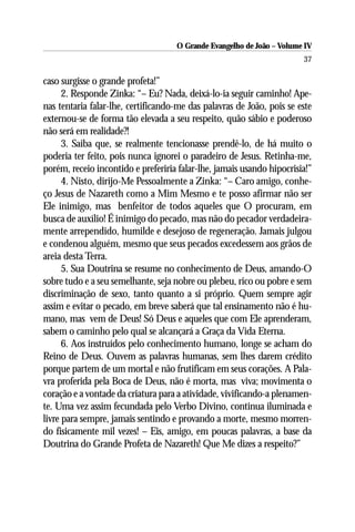 O Grande Evangelho de João – Volume IV
                                                                       37

caso surgisse o grande profeta!”
      2. Responde Zinka: “– Eu? Nada, deixá-lo-ia seguir caminho! Ape-
nas tentaria falar-lhe, certificando-me das palavras de João, pois se este
externou-se de forma tão elevada a seu respeito, quão sábio e poderoso
não será em realidade?!
      3. Saiba que, se realmente tencionasse prendê-lo, de há muito o
poderia ter feito, pois nunca ignorei o paradeiro de Jesus. Retinha-me,
porém, receio incontido e preferiria falar-lhe, jamais usando hipocrisia!”
      4. Nisto, dirijo-Me Pessoalmente a Zinka: “– Caro amigo, conhe-
ço Jesus de Nazareth como a Mim Mesmo e te posso afirmar não ser
Ele inimigo, mas benfeitor de todos aqueles que O procuram, em
busca de auxílio! É inimigo do pecado, mas não do pecador verdadeira-
mente arrependido, humilde e desejoso de regeneração. Jamais julgou
e condenou alguém, mesmo que seus pecados excedessem aos grãos de
areia desta Terra.
      5. Sua Doutrina se resume no conhecimento de Deus, amando-O
sobre tudo e a seu semelhante, seja nobre ou plebeu, rico ou pobre e sem
discriminação de sexo, tanto quanto a si próprio. Quem sempre agir
assim e evitar o pecado, em breve saberá que tal ensinamento não é hu-
mano, mas vem de Deus! Só Deus e aqueles que com Ele aprenderam,
sabem o caminho pelo qual se alcançará a Graça da Vida Eterna.
      6. Aos instruídos pelo conhecimento humano, longe se acham do
Reino de Deus. Ouvem as palavras humanas, sem lhes darem crédito
porque partem de um mortal e não frutificam em seus corações. A Pala-
vra proferida pela Boca de Deus, não é morta, mas viva; movimenta o
coração e a vontade da criatura para a atividade, vivificando-a plenamen-
te. Uma vez assim fecundada pelo Verbo Divino, continua iluminada e
livre para sempre, jamais sentindo e provando a morte, mesmo morren-
do fisicamente mil vezes! – Eis, amigo, em poucas palavras, a base da
Doutrina do Grande Profeta de Nazareth! Que Me dizes a respeito?”
 