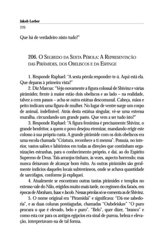 Jakob Lorber
370

Que há de verdadeiro nisto tudo?”



      206. O SEGREDO DA SEXTA PÉROLA: A REPRESENTACÃO
      DAS PIRÂMIDES, DOS OBELISCOS E DA ESFINGE


      1. Responde Raphael: “A sexta pérola responder-te-á. Aqui está ela.
Que deparas à primeira vista?”
      2. Diz Marcus: “Vejo novamente a figura colossal de Shivinz e várias
pirâmides; frente à maior estão dois obeliscos e ao lado – na realidade,
talvez a cem passos – acha-se outra estátua descomunal. Cabeça, mãos e
peito indicam uma figura de mulher. No lugar de ventre surge um corpo
de animal, indefinível. Atrás desta estátua singular, vê-se uma extensa
muralha, circundando um grande pasto. Que vem a ser tudo isto?”
      3. Responde Raphael: “A figura feminina é precisamente Shivinz, o
grande benfeitor, a quem o povo desejou eternizar, mandando erigir este
colosso à sua própria custa. A grande pirâmide com os dois obeliscos era
uma escola chamada “Criatura, reconhece a ti mesma”. Possuía, no inte-
rior, vastos salões e labirintos em todas as direções que continham orga-
nizações estranhas, para o conhecimento próprio, e daí, ao do Espírito
Supremo de Deus. Tais arranjos tinham, às vezes, aspecto horrendo; mas
nunca deixavam de alcançar bom êxito. As outras pirâmides são geral-
mente indícios daqueles locais subterrâneos, onde se achava quantidade
de sarcófagos, conforme já expliquei.
      4. Atualmente se encontram outras tantas pirâmides e templos no
extenso vale do Nilo, erigidos muito mais tarde, no regímen dos faraós, em
épocas de Abraham, Isaac e Jacob. Nessas pérolas só se comenta as de Shivinz.
      5. O nome original era “Piramidai” e significava: “Dá-me sabedo-
ria”, e as duas colunas pontiagudas, chamadas “Oubeleiskav” “O puro
procura o que é elevado, belo e puro”. “Belo”, quer dizer, “branco” e
como esta cor para os antigos egípcios era sinal de pureza, beleza e eleva-
ção, interpretavam-na de tal forma.
 