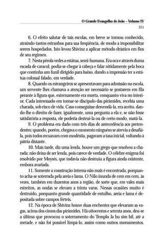 O Grande Evangelho de João – Volume IV
                                                                      371

      6. O efeito salutar de tais escolas, em breve se tornou conhecido,
atraindo tantos estranhos para sua freqüência, de modo a impossibilitar
serem hospedados. Isto levou Shivinz a aplicar método drástico em fins
de seu regímen.
      7. Nesta pérola vedes a estátua, semi-humana. Era oca e através duma
escada de caracol, podia-se chegar à cabeça e falar nitidamente pela boca
que continha um funil dirigido para baixo, dando a impressão ter a está-
tua colossal falado, em verdade.
      8. Quando os estrangeiros se apresentavam para admissão na escola,
um servente lhes chamava a atenção ser necessário se postarem em fila
perante à figura que, externamente era morta, conquanto viva no interi-
or. Cada interessado em tornar-se discípulo das pirâmides, recebia uma
charada, sob risco de vida. Caso conseguisse desvendá-la, era aceito, dan-
do-lhe o direito de fazer, igualmente, uma pergunta a ela e, se não fosse
satisfatória a resposta, ele poderia destruí-la ou de certo modo, matá-la.
      9. O problema era dado com três dias de antecedência aos preten-
dentes; quando, porém, chegava o momento ninguém se atrevia a desafiá-
la, pois todos recuavam com modéstia, pagavam a taxa inicial, voltando à
pátria distante.
      10. Mais tarde, diz uma lenda, houve um grego que resolveu a cha-
rada; não deixa de ser lenda, pois carece de verdade. O célebre enigma foi
resolvido por Moysés, que todavia não destruiu a figura ainda existente,
embora avariada.
      11. Somente a construção interna não mais é encontrada, porquan-
to acha-se soterrada pela areia e lama. O Nilo inunda de cem em cem, às
vezes, também em duzentos anos a região, de sorte que, em vales mais
estreitos, as ondas se elevam a trinta varas. Nessas ocasiões muito é
destruído, porquanto grande quantidade de entulho, areia e lama é de-
positada sobre campos férteis.
      12. Na época de Shivinz houve duas enchentes que elevaram as va-
gas, acima dos cimos das pirâmides. Há oitocentos e setenta anos, deu-se
a última que provocou o soterramento do Templo Ja bu sim bil, até a
metade, e não foi possível limpá-lo, assim como outros monumentos.
 