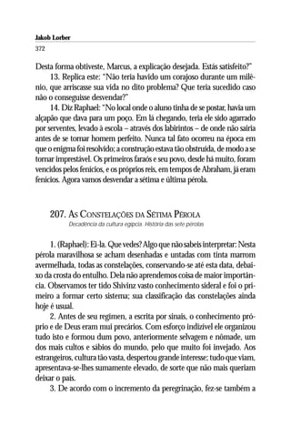 Jakob Lorber
372

Desta forma obtiveste, Marcus, a explicação desejada. Estás satisfeito?”
     13. Replica este: “Não teria havido um corajoso durante um milê-
nio, que arriscasse sua vida no dito problema? Que teria sucedido caso
não o conseguisse desvendar?”
     14. Diz Raphael: “No local onde o aluno tinha de se postar, havia um
alçapão que dava para um poço. Em lá chegando, teria ele sido agarrado
por serventes, levado à escola – através dos labirintos – de onde não sairia
antes de se tornar homem perfeito. Nunca tal fato ocorreu na época em
que o enigma foi resolvido; a construção estava tão obstruída, de modo a se
tornar imprestável. Os primeiros faraós e seu povo, desde há muito, foram
vencidos pelos fenícios, e os próprios reis, em tempos de Abraham, já eram
fenícios. Agora vamos desvendar a sétima e última pérola.



      207. AS CONSTELAÇÕES DA SÉTIMA PÉROLA
           Decadência da cultura egípcia. História das sete pérolas


     1. (Raphael): Ei-la. Que vedes? Algo que não sabeis interpretar: Nesta
pérola maravilhosa se acham desenhadas e untadas com tinta marrom
avermelhada, todas as constelações, conservando-se até esta data, debai-
xo da crosta do entulho. Dela não aprendemos coisa de maior importân-
cia. Observamos ter tido Shivinz vasto conhecimento sideral e foi o pri-
meiro a formar certo sistema; sua classificação das constelações ainda
hoje é usual.
     2. Antes de seu regímen, a escrita por sinais, o conhecimento pró-
prio e de Deus eram mui precários. Com esforço indizível ele organizou
tudo isto e formou dum povo, anteriormente selvagem e nômade, um
dos mais cultos e sábios do mundo, pelo que muito foi invejado. Aos
estrangeiros, cultura tão vasta, despertou grande interesse; tudo que viam,
apresentava-se-lhes sumamente elevado, de sorte que não mais queriam
deixar o país.
     3. De acordo com o incremento da peregrinação, fez-se também a
 