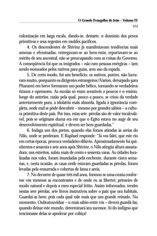 O Grande Evangelho de João – Volume IV
                                                                         373

colonização em larga escala, dando-se, destarte, o domínio dos povos
primitivos e seus regentes em moldes pacíficos.
     4. Os descendentes de Shivinz já manifestavam tendências mais
amenas e efeminadas; entregavam-se ao bem-estar, reportavam-se ao
mérito de seu ancestral, não se preocupando com as coisas do Governo.
A conseqüência foi que os imigrados – não raro pessoas enérgicas – iam
sendo nomeados pelos nativos para guias, sem uso da espada.
     5. De certo modo, foi um benefício; os nativos, porém, não lucra-
ram muito, porquanto os dirigentes estrangeiros (Varion, deturpado para
Pharaon) em breve formaram um poder bélico, tornando-se verdadeiros
tiranos e opressores. As escolas só eram acessíveis a poucos e o ensino,
longe do anterior, razão pela qual, pouco a pouco, se criou da verdade
anteriormente pura, a idolatria mais absurda, ligada à ignorância com-
pleta, onde mal se pôde descobrir – mesmo por grandes sábios – a cultu-
ra primitiva deste país. Por isso, estas sete pérolas são de valor incalculá-
vel, pois se originam duma era em que o Egito estava no auge de seu
desenvolvimento espiritual, e devem ser bem guardadas.”
     6. Indaga um dos pretos, quando elas foram atiradas às areias do
Nilo, onde se perderam. E Raphael responde: “Já vos falei, que este rio
em certas épocas, provoca verdadeiro dilúvio. Aproximadamente há qui-
nhentos e sessenta e sete anos após Shivinz, o Nilo atingiu altura assusta-
dora; nos estreitos, subiu mais de cento e sessenta varas. As cidades loca-
lizadas nos vales, foram inundadas pela enchente, durante cinco sema-
nas, e, nesta ocasião, as casas onde estavam guardadas as pérolas, foram
levadas pela enxurrada e cobertas de lama e areia.
     7. No decorrer de quase três mil anos, formou-se uma crosta confor-
me vós mesmos as encontrastes e de onde eu as libertei; primeiro de
modo natural e depois a meu especial feitio. Assim informados, tendes
nestas sete pérolas, sete livros instrutivos sobre o país que ora habitais.
Guardai-as bem; pois cada qual vale mais que um grande reinado. No
momento, Oubratouvishar – o mais sábio entre vós – deverá guardá-las;
quando deixar este mundo, determinará seu sucessor. Ai do indigno que
tencionasse delas se apoderar por cobiça!
 