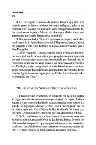 Jakob Lorber
374

     8. Eu, mensageiro e executor da Vontade Daquele que aí Se acha
sentado, penso ter feito o suficiente no campo milagroso, a fim de vos
estimular a fé! Caso não vos satisfizesse, nada mais poderei adiantar! Es-
tais convictos ser Aquele o Mesmo eternizado por Shivinz e seus dois
antecessores, no Grande Templo de Ja bu sim bil?”
     9. Respondem todos: “Sim sim, poderoso mensageiro do Senhor,
confirmamo-lo do fundo de nosso coração!” Raphael se afasta, e Cirenius
Me pergunta se este relato histórico do Egito é uma necessidade para o
Meu Evangelho.
     10. E Eu respondo: “Uma das maiores! Daqui a vários séculos surgi-
rão investigadores de vários matizes, para pesquisarem minuciosamente
este país e encontrarão muita coisa mencionada por Raphael. Isto os
confundirá sobremaneira, assim como o fará com vossos descendentes;
esta Revelação, porém, integrá-los-á de tudo. Posteriormente, inspirarei
alguns homens que desvendarão, aos pesquisadores, tais mistérios de eras
remotas. Agora, vamos aos negros para que Eu lhes transmita o verdadei-
ro Evangelho dos Céus.”



      208. HÁBITOS DOS NÚBIOS E HÁBITOS DOS BRANCOS

     1. Finalmente nos levantamos, no momento em que o Sol voltava
ao fulgor natural e nos encaminhamos para o grupo de negros. Todos se
erguem e se curvam com dignidade, as mãos cruzadas sobre o peito. E o
guia diz em linguagem hebraica: “Senhor, Senhor, Senhor, já não mais há
incrédulos entre nós! Cada Palavra de Tua Santificada Boca, será para
nós, uma Graça incalculável, manifesta por Tua Misericórdia Infinita!
     2. Se Tu, Santíssimo, nos achares dignos dum ensinamento mais
extensivo sobre nós, nossos deveres e de Tua Própria Pessoa, favorece-nos
pois, com algumas palavras, que nos proporcionarão – e aos nossos des-
cendentes – uma felicidade sem par, porquanto teremos visto e palestrado
com o Criador e Senhor de todo o mundo, material e espiritual.
 