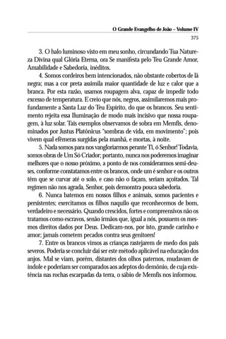 O Grande Evangelho de João – Volume IV
                                                                      375

      3. O halo luminoso visto em meu sonho, circundando Tua Nature-
za Divina qual Glória Eterna, ora Se manifesta pelo Teu Grande Amor,
Amabilidade e Sabedoria, inéditos.
      4. Somos cordeiros bem intencionados, não obstante cobertos de lã
negra; mas a cor preta assimila maior quantidade de luz e calor que a
branca. Por esta razão, usamos roupagem alva, capaz de impedir todo
excesso de temperatura. E creio que nós, negros, assimilaremos mais pro-
fundamente a Santa Luz do Teu Espírito, do que os brancos. Seu senti-
mento rejeita essa Iluminação de modo mais incisivo que nossa roupa-
gem, à luz solar. Tais exemplos observamos de sobra em Memfis, deno-
minados por Justus Platônicus “sombras de vida, em movimento”; pois
vivem qual efêmeras surgidas pela manhã, e mortas, à noite.
      5. Nada somos para nos vangloriarmos perante Ti, ó Senhor! Todavia,
somos obras de Um Só Criador; portanto, nunca nos poderemos imaginar
melhores que o nosso próximo, a ponto de nos considerarmos semi-deu-
ses, conforme constatamos entre os brancos, onde um é senhor e os outros
têm que se curvar até o solo, e caso não o façam, seriam açoitados. Tal
regímen não nos agrada, Senhor, pois demonstra pouca sabedoria.
      6. Nunca batemos em nossos filhos e animais, somos pacientes e
persistentes; exercitamos os filhos naquilo que reconhecemos de bom,
verdadeiro e necessário. Quando crescidos, fortes e compreensivos não os
tratamos como escravos, senão irmãos que, igual a nós, possuem os mes-
mos direitos dados por Deus. Dedicam-nos, por isto, grande carinho e
amor; jamais cometem pecados contra seus genitores!
      7. Entre os brancos vimos as crianças rastejarem de medo dos pais
severos. Poderia se concluir daí ser este método aplicável na educação dos
anjos. Mal se viam, porém, distantes dos olhos paternos, mudavam de
índole e poderiam ser comparados aos adeptos do demônio, de cuja exis-
tência nas rochas escarpadas da terra, o sábio de Memfis nos informou.
 