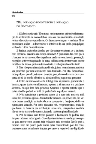 Jakob Lorber
376

      209. FORMAÇÃO DO INTELECTO E FORMAÇÃO
      DO SENTIMENTO


      1. (Oubratouvishar): “Em nosso meio tratamos primeiro da forma-
ção do sentimento de nossos filhos; uma vez este enobrecido, o intelecto
recebe educação correspondente. Os brancos começam – mal seus filhos
principiam a falar – a desenvolver o intelecto de sua prole, pois julgam
venha ele cuidar do sentimento.
      2. Senhor, quão tolos são eles, por não compreenderem ser o intelecto
bem formado, assassino do campo emotivo! A pura razão faz com que a
criança se torne convencida e orgulhosa; onde convencimento, presunção
e orgulho se tiverem apossado da alma, baldada será a tentativa em querer
modificar tal índole, pois um tronco torto e velho jamais endireitará!
      3. Nós não possuímos jurisprudência, juízes, nem cárceres, senão as
leis prescritas por um sentimento bem formado. Por isto, desconhece-
mos qualquer pecado, crime ou punição; pois, de acordo como cada qual
pensa de si, de modo idêntico ou ainda melhor, julga o seu próximo.
      4. Entre os brancos de certa inteligência, deparamos justamente o
inverso; quase todos consideravam, apenas, a si mesmos e o próximo,
somente, no que lhes dava proveito. Quando o egoísta percebe que o
outro não lhe poderá ser útil, dá preferência a qualquer animal.
      5. Nós apreciamos o próximo como tal e caso não nos seja útil,
talvez lhe possamos ajudar. Assim também tenho um servo; não em vir-
tude duma condição estabelecida, mas porque ele o deseja ser, de livre e
espontânea vontade. Por certo ajudamo-nos, reciprocamente, mais do
que fazem os brancos por retribuição monetária, porquanto a vontade
não se torna escrava de outrem, fazendo tudo em plena liberdade.
      6. Por tal razão, não temos palácios e habitações de pedras, mas
simples cabanas, todas iguais. Caso alguém não tenha sua choça e o espa-
ço para morar com outrem seja reduzido, não necessita fazê-lo por si
mesmo, nem tão pouco pedir numa outra comunidade, pois lhe cons-
truiremos uma, semelhante à nossa, por amor e respeito à sua dignidade.
 