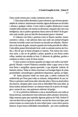O Grande Evangelho de João – Volume IV
                                                                       377

Deste modo reinam paz e união constantes entre nós.
      7. Esta nossa ordem doméstica é para os brancos, que tivemos oportu-
nidade de conhecer, inteiramente estranha; alguns declararam ser ela tolice
e afronta a qualquer cultura. Como então se explica obedecerem à nossa
vontade todos animais e até mesmo os elementos, enquanto eles com a sua
inteligência, não se podem aproximar duma caterva de leões?! Ai do guer-
reiro mais temido; pois um leão lhe demonstrará quem é vitorioso!
      8. Lidamos com leões e panteras como se fossem camelos, touros,
carneiros e cabras, e não sabemos dum caso onde um animal selvagem
houvesse investido contra um homem ou atacado um rebanho. Alimen-
tam-se da carne de gado, somente quando este tenha perecido de velhice.
Cada aldeia possui determinado local, onde os animais mortos são leva-
dos, a fim de que as bestas selvagens se nutram. Nós outros não come-
mos carne, a não ser de galinha e peixes; quando as aves ficam muito
velhas, também são atiradas às feras. O alimento de galinhas, gaviões e
condores se reduz à carne de feras mortas.
      9. Que acontece ao branco quando cai n’água com toda a sua inteli-
gência? Afunda e morre! Podemos caminhar sobre a água como se fora
terra firme e mergulhar, apenas querendo, o que depende, todavia, de
bastante esforço. Todas as cobras venenosas e as formigas fogem de nossa
proximidade; camundongos e gafanhotos deparamos, apenas, no Egito.
      10. Assim presumo existir em nosso país, a ordem conforme foi
estabelecida por Deus para todas as criaturas, independente de sua cor.
Pois se o primeiro casal tivesse sido colocado sobre a Terra na atual ordem
dos brancos, desejaria saber como teria se defendido! Pois antes disto, já
havia muitos animais ferozes e as criaturas teriam de se prover de roupa-
gem e armas de aço, caso quisessem enfrentar tal perigo.
      11. Se os primitivos habitantes a nós se assemelhavam com todas as
forças internas, naturalmente eram soberanos sobre animais e elementos.
Julgo estarmos aptos para assimilar algumas palavras de Vida, Senhor! E
caso nos deres leis ou regras de conduta, executa-las-emos com rigor; pois
somos tenazes na conservação de uma ordem justa, como talvez poucos
brancos. Já que temos a felicidade extraordinária – por certo considerada
 