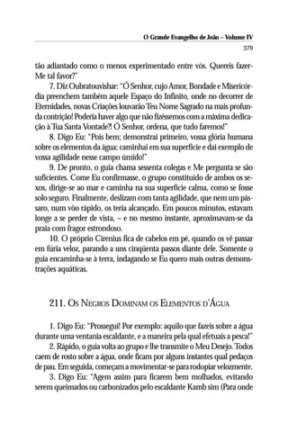 O Grande Evangelho de João – Volume IV
                                                                      379

tão adiantado como o menos experimentado entre vós. Quereis fazer-
Me tal favor?”
     7. Diz Oubratouvishar: “Ó Senhor, cujo Amor, Bondade e Misericór-
dia preenchem também aquele Espaço do Infinito, onde no decorrer de
Eternidades, novas Criações louvarão Teu Nome Sagrado na mais profun-
da contrição! Poderia haver algo que não fizéssemos com a máxima dedica-
ção à Tua Santa Vontade?! Ó Senhor, ordena, que tudo faremos!”
     8. Digo Eu: “Pois bem; demonstrai primeiro, vossa glória humana
sobre os elementos da água; caminhai em sua superfície e dai exemplo de
vossa agilidade nesse campo úmido!”
     9. De pronto, o guia chama sessenta colegas e Me pergunta se são
suficientes. Come Eu confirmasse, o grupo constituído de ambos os se-
xos, dirige-se ao mar e caminha na sua superfície calma, como se fosse
solo seguro. Finalmente, deslizam com tanta agilidade, que nem um pás-
saro, num vôo rápido, os teria alcançado. Em poucos minutos, estavam
longe a se perder de vista, – e no mesmo instante, aproximavam-se da
praia com fragor estrondoso.
     10. O próprio Cirenius fica de cabelos em pé, quando os vê passar
em fúria veloz, parando a uns cinqüenta passos diante dele. Somente o
guia encaminha-se à terra, indagando se Eu quero mais outras demons-
trações aquáticas.



    211. OS NEGROS DOMINAM OS ELEMENTOS D’ÁGUA

     1. Digo Eu: “Prossegui! Por exemplo: aquilo que fazeis sobre a água
durante uma ventania escaldante, e a maneira pela qual efetuais a pesca!”
     2. Rápido, o guia volta ao grupo e lhe transmite o Meu Desejo. Todos
caem de rosto sobre a água, onde ficam por alguns instantes qual pedaços
de pau. Em seguida, começam a movimentar-se para rodopiar velozmente.
     3. Digo Eu: “Agem assim para ficarem bem molhados, evitando
serem queimados ou carbonizados pelo escaldante Kamb sim (Para onde
 