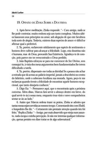 Jakob Lorber
38

     19. OPINIÃO DE ZINKA SOBRE A DOUTRINA

      1. Após breve meditação, Zinka responde: “– Caro amigo, nada se
lhe pode contestar, muito embora seja um tanto complexa. Muitos sábi-
os baseavam seus princípios no amor, sob alegação de que este facultava
toda sorte de alegria. Todavia, existem duas espécies de amor e é difícil se
afirmar qual a preferível.
      2. Tu, porém, esclareceste nitidamente que espécie de sentimento o
homem deve cultivar para alcançar a felicidade. Logo, esta doutrina não
é humana, mas de Deus, provando Sua Existência. Agradeço-te de cora-
ção, pois parece-me ter reencontrado o Deus perdido.
      3. João Baptista esforçou-se para me convencer do Ser Divino, sem
consegui-lo, à vista dos meus argumentos bem fundamentados lhe terem
dificultado a tarefa.
      4. Tu, porém, dispersaste-me todas as dúvidas! Se a pessoa não achar
a entrada que dá acesso ao palácio imperial, jamais a descobrirá no centro
do labirinto, onde o soberano localizou sua morada. Agora, peço-te me
esclareças quando tiveste a felicidade de encontrar aquele homem excep-
cional, que tanto desejaria conhecer.”
      5. Digo Eu: “– Permanece aqui, que o encontrarás após a próxima
conversa. Além disso, Marcos fará servir o almoço dentre em breve, do
qual servir-te-ás à nossa mesa, enquanto teus vinte e nove companheiros
sentar-se-ão ao lado.”
      6. Assim que Marcos ordena trazer os pratos, Zinka se admira que
tantas mesas sejam servidas ao mesmo tempo. Comentando isto com Ebahl,
o hospedeiro lhe diz: “– Certamente não prestaste atenção quando isto foi
feito.” Replica Zinka: “– Amigo, por mais absorvido que esteja num assun-
to, nada escapa à minha percepção. Já não me interessa qualquer informa-
ção, apenas persisto em dizer tratar-se de algo sobrenatural.”
 