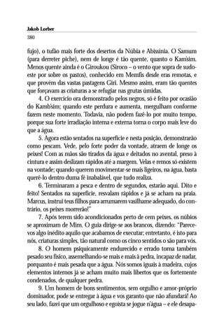 Jakob Lorber
380

fujo), o tufão mais forte dos desertos da Núbia e Abissínia. O Samum
(para derreter piche), nem de longe é tão quente, quanto o Kam’sim.
Menos quente ainda é o Giroukou (Siroco – o vento que sopra de sudo-
este por sobre os pastos), conhecido em Memfis desde eras remotas, e
que provém das vastas pastagens Giri. Mesmo assim, eram tão quentes
que forçavam as criaturas a se refugiar nas grutas úmidas.
     4. O exercício ora demonstrado pelos negros, só é feito por ocasião
do Kamb’sim; quando este perdura e aumenta, mergulham conforme
fazem neste momento. Todavia, não podem fazê-lo por muito tempo,
porque sua forte irradiação interna e externa torna o corpo mais leve do
que a água.
     5. Agora estão sentados na superfície e nesta posição, demonstrarão
como pescam. Vede, pelo forte poder da vontade, atraem de longe os
peixes! Com as mãos são tirados da água e deitados no avental, preso à
cintura e assim deslizam rápidos até a margem. Velas e remos só existem
na vontade; quando querem movimentar-se mais ligeiros, na água, basta
querê-lo dentro duma fé inabalável, que tudo realiza.
     6. Terminaram a pesca e dentro de segundos, estarão aqui. Dito e
feito! Sentados na superfície, resvalam rápidos e já se acham na praia.
Marcus, instrui teus filhos para arrumarem vasilhame adequado, do con-
trário, os peixes morrerão!”
     7. Após terem sido acondicionados perto de cem peixes, os núbios
se aproximam de Mim. O guia dirige-se aos brancos, dizendo: “Parece-
vos algo inédito aquilo que acabamos de executar; entretanto, é isto para
nós, criaturas simples, tão natural como os cinco sentidos o são para vós.
     8. O homem psiquicamente endurecido e errado torna também
pesado seu físico, assemelhando-se mais e mais à pedra, incapaz de nadar,
porquanto é mais pesada que a água. Nós somos iguais à madeira, cujos
elementos internos já se acham muito mais libertos que os fortemente
condenados, de qualquer pedra.
     9. Um homem de bons sentimentos, sem orgulho e amor-próprio
dominador, pode se entregar à água e vos garanto que não afundará! Ao
seu lado, fazei que um orgulhoso e egoísta se jogue n’água – e ele desapa-
 