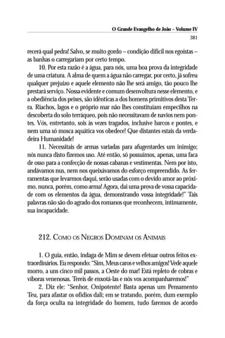 O Grande Evangelho de João – Volume IV
                                                                      381

recerá qual pedra! Salvo, se muito gordo – condição difícil nos egoístas –
as banhas o carregariam por certo tempo.
     10. Por esta razão é a água, para nós, uma boa prova da integridade
de uma criatura. A alma de quem a água não carregar, por certo, já sofreu
qualquer prejuízo e aquele elemento não lhe será amigo, tão pouco lhe
prestará serviço. Nossa evidente e comum desenvoltura nesse elemento, e
a obediência dos peixes, são idênticas a dos homens primitivos desta Ter-
ra. Riachos, lagos e o próprio mar não lhes constituíam empecilhos na
descoberta do solo terráqueo, pois não necessitavam de navios nem pon-
tes. Vós, entretanto, sois às vezes tragados, inclusive barcos e pontes, e
nem uma só mosca aquática vos obedece! Que distantes estais da verda-
deira Humanidade!
     11. Necessitais de armas variadas para afugentardes um inimigo;
nós nunca disto fizemos uso. Até então, só possuímos, apenas, uma faca
de osso para a confecção de nossas cabanas e vestimentas. Nem por isto,
andávamos nus, nem nos queixávamos do esforço empreendido. As fer-
ramentas que levarmos daqui, serão usadas com o devido amor ao próxi-
mo, nunca, porém, como arma! Agora, dai uma prova de vossa capacida-
de com os elementos da água, demonstrando vossa integridade!” Tais
palavras não são do agrado dos romanos que reconhecem, intimamente,
sua incapacidade.



    212. COMO OS NEGROS DOMINAM OS ANIMAIS

     1. O guia, então, indaga de Mim se devem efetuar outros feitos ex-
traordinários. Eu respondo: “Sim, Meus caros e velhos amigos! Vede aquele
morro, a uns cinco mil passos, a Oeste do mar! Está repleto de cobras e
víboras venenosas. Tereis de enxotá-las e nós vos acompanharemos!”
     2. Diz ele: “Senhor, Onipotente! Basta apenas um Pensamento
Teu, para afastar os ofídios dali; em se tratando, porém, dum exemplo
da força oculta na integridade do homem, tudo faremos de acordo
 