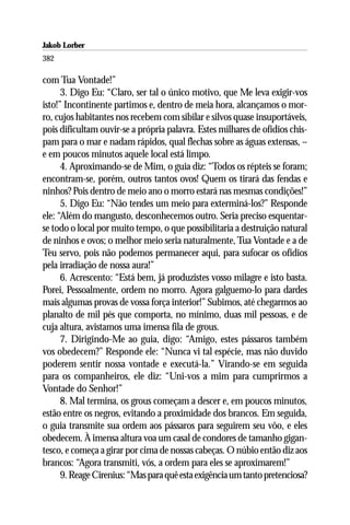 Jakob Lorber
382

com Tua Vontade!”
      3. Digo Eu: “Claro, ser tal o único motivo, que Me leva exigir-vos
isto!” Incontinente partimos e, dentro de meia hora, alcançamos o mor-
ro, cujos habitantes nos recebem com sibilar e silvos quase insuportáveis,
pois dificultam ouvir-se a própria palavra. Estes milhares de ofídios chis-
pam para o mar e nadam rápidos, qual flechas sobre as águas extensas, –
e em poucos minutos aquele local está limpo.
      4. Aproximando-se de Mim, o guia diz: “Todos os répteis se foram;
encontram-se, porém, outros tantos ovos! Quem os tirará das fendas e
ninhos? Pois dentro de meio ano o morro estará nas mesmas condições!”
      5. Digo Eu: “Não tendes um meio para exterminá-los?” Responde
ele: “Além do mangusto, desconhecemos outro. Seria preciso esquentar-
se todo o local por muito tempo, o que possibilitaria a destruição natural
de ninhos e ovos; o melhor meio seria naturalmente, Tua Vontade e a de
Teu servo, pois não podemos permanecer aqui, para sufocar os ofídios
pela irradiação de nossa aura!”
      6. Acrescento: “Está bem, já produzistes vosso milagre e isto basta.
Porei, Pessoalmente, ordem no morro. Agora galguemo-lo para dardes
mais algumas provas de vossa força interior!” Subimos, até chegarmos ao
planalto de mil pés que comporta, no mínimo, duas mil pessoas, e de
cuja altura, avistamos uma imensa fila de grous.
      7. Dirigindo-Me ao guia, digo: “Amigo, estes pássaros também
vos obedecem?” Responde ele: “Nunca vi tal espécie, mas não duvido
poderem sentir nossa vontade e executá-la.” Virando-se em seguida
para os companheiros, ele diz: “Uni-vos a mim para cumprirmos a
Vontade do Senhor!”
      8. Mal termina, os grous começam a descer e, em poucos minutos,
estão entre os negros, evitando a proximidade dos brancos. Em seguida,
o guia transmite sua ordem aos pássaros para seguirem seu vôo, e eles
obedecem. À imensa altura voa um casal de condores de tamanho gigan-
tesco, e começa a girar por cima de nossas cabeças. O núbio então diz aos
brancos: “Agora transmiti, vós, a ordem para eles se aproximarem!”
      9. Reage Cirenius: “Mas para quê esta exigência um tanto pretenciosa?
 