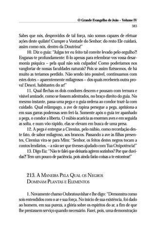 O Grande Evangelho de João – Volume IV
                                                                        383

Sabes que nós, desprovidos de tal força, não somos capazes de efetuar
ações deste quilate! Cumpre a Vontade do Senhor; do resto Ele cuidará,
assim como nós, dentro da Doutrina!”
      10. Diz o guia: “Julgas ter eu feito tal convite levado pelo orgulho?!
Enganas-te profundamente: fi-lo apenas para relembrar-vos vossa desar-
monia psíquica – pela qual não sois culpados! Como poderíamos nos
vangloriar de nossas faculdades naturais? Pois se assim fizéssemos, de há
muito as teríamos perdido. Não sendo isto possível, continuamos com
estes dotes – aparentemente milagrosos – dos quais recebereis outra pro-
va! Descei, habitantes do ar!”
      11. Qual flechas os dois condores descem e pousam com ternura e
visível amizade, como se fossem adestrados, no braço direito do guia. No
mesmo instante, passa uma pega e o guia ordena ao condor trazê-la com
cuidado. Qual relâmpago, a ave de rapina persegue a pega, aprisiona-a
em suas garras poderosas sem feri-la. Somente após o guia ter apanhado
a pega, o condor a liberta. O núbio acaricia as enormes aves e em seguida
as solta, e num vôo rápido, elas se elevam em busca de uma presa.
      12. A pega é entregue a Cirenius, pelo núbio, como recordação des-
te fato, de sabor milagroso, aos brancos. Passando a ave às filhas presen-
tes, Cirenius vira-se para Mim: “Senhor, os feitos destes negros tocam a
contos lendários, – a não ser que tivesses ajudado com Tua Onipotência!”
      13. Digo Eu: “Não te falei que deixaria agirem sozinhos? Por que duvi-
das?! Tem um pouco de paciência, pois ainda farão coisas a te estontear!”



     213. A MANEIRA PELA QUAL OS NEGROS
     DOMINAM PLANTAS E ELEMENTOS

      1. Novamente chamo Oubratouvishar e lhe digo: “Demonstra como
sois entendidos com o ar e sua força. No início de sua existência, foi dado
ao homem, em sua pureza, a glória sobre os espíritos do ar, a fim de que
lhe prestassem serviço quando necessário. Fazei, pois, uma demonstração
 