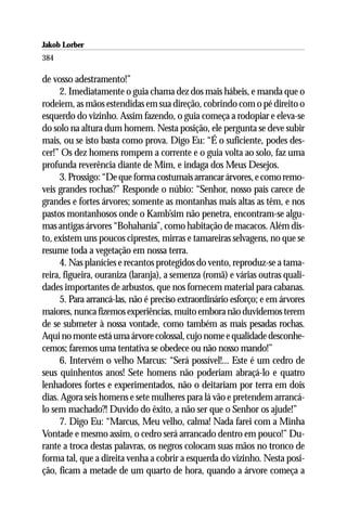 Jakob Lorber
384

de vosso adestramento!”
     2. Imediatamente o guia chama dez dos mais hábeis, e manda que o
rodeiem, as mãos estendidas em sua direção, cobrindo com o pé direito o
esquerdo do vizinho. Assim fazendo, o guia começa a rodopiar e eleva-se
do solo na altura dum homem. Nesta posição, ele pergunta se deve subir
mais, ou se isto basta como prova. Digo Eu: “É o suficiente, podes des-
cer!” Os dez homens rompem a corrente e o guia volta ao solo, faz uma
profunda reverência diante de Mim, e indaga dos Meus Desejos.
     3. Prossigo: “De que forma costumais arrancar árvores, e como remo-
veis grandes rochas?” Responde o núbio: “Senhor, nosso país carece de
grandes e fortes árvores; somente as montanhas mais altas as têm, e nos
pastos montanhosos onde o Kamb’sim não penetra, encontram-se algu-
mas antigas árvores “Bohahania”, como habitação de macacos. Além dis-
to, existem uns poucos ciprestes, mirras e tamareiras selvagens, no que se
resume toda a vegetação em nossa terra.
     4. Nas planícies e recantos protegidos do vento, reproduz-se a tama-
reira, figueira, ouraniza (laranja), a semenza (romã) e várias outras quali-
dades importantes de arbustos, que nos fornecem material para cabanas.
     5. Para arrancá-las, não é preciso extraordinário esforço; e em árvores
maiores, nunca fizemos experiências, muito embora não duvidemos terem
de se submeter à nossa vontade, como também as mais pesadas rochas.
Aqui no monte está uma árvore colossal, cujo nome e qualidade desconhe-
cemos; faremos uma tentativa se obedece ou não nosso mando!”
     6. Intervém o velho Marcus: “Será possível!... Este é um cedro de
seus quinhentos anos! Sete homens não poderiam abraçá-lo e quatro
lenhadores fortes e experimentados, não o deitariam por terra em dois
dias. Agora seis homens e sete mulheres para lá vão e pretendem arrancá-
lo sem machado?! Duvido do êxito, a não ser que o Senhor os ajude!”
     7. Digo Eu: “Marcus, Meu velho, calma! Nada farei com a Minha
Vontade e mesmo assim, o cedro será arrancado dentro em pouco!” Du-
rante a troca destas palavras, os negros colocam suas mãos no tronco de
forma tal, que a direita venha a cobrir a esquerda do vizinho. Nesta posi-
ção, ficam a metade de um quarto de hora, quando a árvore começa a
 