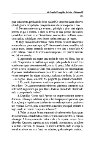 O Grande Evangelho de João – Volume IV
                                                                      385

girar lentamente, produzindo fortes estalos! Os presentes fazem observa-
ções de grande estupefação, porquanto não sabem interpretar o fato.
      8. No momento em que o tronco principia a girar mais rápido,
percebe-se que o mesmo, o bloco de terra e as treze pessoas que o abra-
çam de leve, se viram no ar. Os assistentes, mormente as mulheres, come-
çam a gritar, pois julgam que a árvore venha a esmagar os negros.
      9. Digo Eu aos amedrontados: “Nada temais, ele cairá suavemente
sem machucar quem quer que seja!” No mesmo instante, os núbios sol-
tam as mãos, descem correndo do morro e vêm para o nosso lado. O
cedro balança, curva-se de acordo com seu peso e, em poucos momen-
tos, deita-se no solo.
      10. Apontando aos negros uma rocha de cinco mil libras, digo ao
chefe: “Depositai-a na cavidade que surgiu pela queda da árvore!” Eles
obedecem e agem do mesmo modo, como há pouco. Mais rápido que a
árvore, a rocha flutua no ar. Claro é ter sido abraçada por maior número
de pessoas; mas todos reconhecem que mil das mais fortes, não poderiam
vencer o seu peso. Em alguns minutos, a rocha se acha dentro do buraco,
– e os negros – isto é, seu chefe, Me pergunta que mais deveriam fazer.
      11. Eu, então, faço como se estivesse pensando, o que de pronto o
leva a dizer: “Oh, agora certamente virá coisa gigantesca porquanto estás
refletindo! Julgávamos que para Deus, devia ser claro desde Eternidade,
tudo o que pretende realizar.”
      12. Digo Eu: “Como não?! Apenas vos proporcionei um pequeno
descanso, pois o que ireis fazer agora, é tarefa repugnante para vós; após
duas ações que requisitaram totalmente vossa esfera psíquica, preciso era
um repouso. Deveis, pois, demonstrar a maneira pela qual produzis o
fogo, sendo ao mesmo tempo seu soberano!”
      13. Todos os negros formam um semi-círculo em volta duma gran-
de capoeira seca, estendendo as mãos. Em poucos momentos ela começa
a fumegar. A fumaça aumenta mais e mais, e de repente, surgem fortes
labaredas. Quando a capoeira se acha ardendo intensamente, os núbios
se deitam, em volta, de bruços e, no mesmo instante, tudo se apaga de
maneira a não se ver uma faísca nos arbustos, queimados pela metade.
 