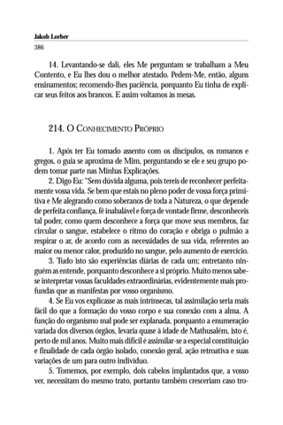 Jakob Lorber
386

     14. Levantando-se dali, eles Me perguntam se trabalham a Meu
Contento, e Eu lhes dou o melhor atestado. Pedem-Me, então, alguns
ensinamentos; recomendo-lhes paciência, porquanto Eu tinha de expli-
car seus feitos aos brancos. E assim voltamos às mesas.



      214. O CONHECIMENTO PRÓPRIO

      1. Após ter Eu tomado assento com os discípulos, os romanos e
gregos, o guia se aproxima de Mim, perguntando se ele e seu grupo po-
dem tomar parte nas Minhas Explicações.
      2. Digo Eu: “Sem dúvida alguma, pois tereis de reconhecer perfeita-
mente vossa vida. Se bem que estais no pleno poder de vossa força primi-
tiva e Me alegrando como soberanos de toda a Natureza, o que depende
de perfeita confiança, fé inabalável e força de vontade firme, desconheceis
tal poder, como quem desconhece a força que move seus membros, faz
circular o sangue, estabelece o ritmo do coração e obriga o pulmão a
respirar o ar, de acordo com as necessidades de sua vida, referentes ao
maior ou menor calor, produzido no sangue, pelo aumento de exercício.
      3. Tudo isto são experiências diárias de cada um; entretanto nin-
guém as entende, porquanto desconhece a si próprio. Muito menos sabe-
se interpretar vossas faculdades extraordinárias, evidentemente mais pro-
fundas que as manifestas por vosso organismo.
      4. Se Eu vos explicasse as mais intrínsecas, tal assimilação seria mais
fácil do que a formação do vosso corpo e sua conexão com a alma. A
função do organismo mal pode ser explanada, porquanto a enumeração
variada dos diversos órgãos, levaria quase à idade de Mathusalém, isto é,
perto de mil anos. Muito mais difícil é assimilar-se a especial constituição
e finalidade de cada órgão isolado, conexão geral, ação retroativa e suas
variações de um para outro indivíduo.
      5. Tomemos, por exemplo, dois cabelos implantados que, a vosso
ver, necessitam do mesmo trato, portanto também cresceriam caso tro-
 