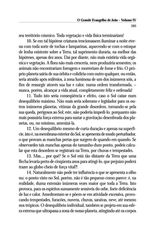 O Grande Evangelho de João – Volume IV
                                                                       389

seu território cósmico. Toda vegetação e vida física terminariam!
       10. Se em tal hipótese criaturas tencionassem iluminar a noite eter-
na com toda sorte de tochas e lamparinas, aquecendo-se com o estoque
de lenha existente sobre a Terra, tal suprimento duraria, na melhor das
hipóteses, apenas dez anos. Daí por diante, não mais existiria vida orgâ-
nica e vegetação. A flora não mais cresceria, nem produziria sementes; os
animais não encontrariam forragem e morreriam de fome e frio. O pró-
prio planeta sairia de sua órbita e colidiria com outro qualquer, ou então,
seria atraído após milênios, à zona luminosa de um dos inúmeros sóis, a
fim de ressurgir através sua luz e calor, numa ordem transformada, –
nunca, porém, alcançar a vida atual, completamente feliz e ordenada!
       11. Tudo isto seria conseqüência e efeito, caso o Sol caísse num
desequilíbrio máximo. Não mais seria soberano e legislador para os ou-
tros inúmeros planetas, vítimas da grande desordem, tornando-se pela
sua queda, perigosos ao Sol; este, não poderia impedi-lo, porquanto não
mais possuiria força externa para sustar a gravitação desenfreada dos pla-
netas, ou, no mínimo, amenizá-la.
       12. Um desequilíbrio mesmo de curta duração e apenas na superfí-
cie, isto é, na membrana exterior do Sol, se apresenta de modo perturbador,
o que provam as manchas pretas que surgem de quando em quando. Se
observardes tais manchas apenas do tamanho dum ponto, podeis calcu-
lar que esta desordem se registrará na Terra, por chuvas e tempestades.
       13. Mas..., por quê? Se o Sol está tão distante da Terra que uma
flecha levaria perto de cinqüenta anos para atingi-lo, que prejuízo poderá
trazer ao globo cheio de força vital?!
       14. Naturalmente não pode ter influência o que se apresenta a olho
nu; o ponto visto no Sol, porém, não é tão pequeno como parece: é, na
realidade, duma extensão inúmeras vezes maior que toda a Terra. Isto
provoca, para os espíritos sumamente sensíveis do orbe, forte deficiência
de luz e calor. Amedrontam-se e põem-se em atividade excessiva, provo-
cando tempestades, furacões, nuvens, chuvas, saraivas, neve, até mesmo
nos trópicos. O desequilíbrio individual, também se projeta em sua esfe-
ra externa que ultrapassa a zona de nosso planeta, atingindo até os corpos
 