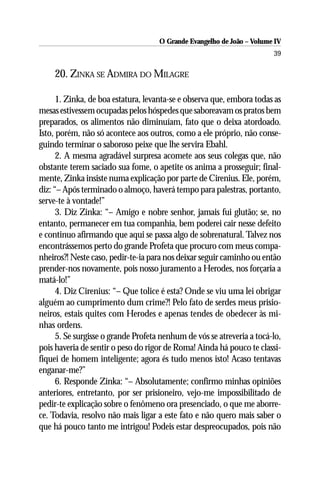 O Grande Evangelho de João – Volume IV
                                                                        39

    20. ZINKA SE ADMIRA DO MILAGRE

      1. Zinka, de boa estatura, levanta-se e observa que, embora todas as
mesas estivessem ocupadas pelos hóspedes que saboreavam os pratos bem
preparados, os alimentos não diminuíam, fato que o deixa atordoado.
Isto, porém, não só acontece aos outros, como a ele próprio, não conse-
guindo terminar o saboroso peixe que lhe servira Ebahl.
      2. A mesma agradável surpresa acomete aos seus colegas que, não
obstante terem saciado sua fome, o apetite os anima a prosseguir; final-
mente, Zinka insiste numa explicação por parte de Cirenius. Ele, porém,
diz: “– Após terminado o almoço, haverá tempo para palestras, portanto,
serve-te à vontade!”
      3. Diz Zinka: “– Amigo e nobre senhor, jamais fui glutão; se, no
entanto, permanecer em tua companhia, bem poderei cair nesse defeito
e continuo afirmando que aqui se passa algo de sobrenatural. Talvez nos
encontrássemos perto do grande Profeta que procuro com meus compa-
nheiros?! Neste caso, pedir-te-ia para nos deixar seguir caminho ou então
prender-nos novamente, pois nosso juramento a Herodes, nos forçaria a
matá-lo!”
      4. Diz Cirenius: “– Que tolice é esta? Onde se viu uma lei obrigar
alguém ao cumprimento dum crime?! Pelo fato de serdes meus prisio-
neiros, estais quites com Herodes e apenas tendes de obedecer às mi-
nhas ordens.
      5. Se surgisse o grande Profeta nenhum de vós se atreveria a tocá-lo,
pois haveria de sentir o peso do rigor de Roma! Ainda há pouco te classi-
fiquei de homem inteligente; agora és tudo menos isto! Acaso tentavas
enganar-me?”
      6. Responde Zinka: “– Absolutamente; confirmo minhas opiniões
anteriores, entretanto, por ser prisioneiro, vejo-me impossibilitado de
pedir-te explicação sobre o fenômeno ora presenciado, o que me aborre-
ce. Todavia, resolvo não mais ligar a este fato e não quero mais saber o
que há pouco tanto me intrigou! Podeis estar despreocupados, pois não
 