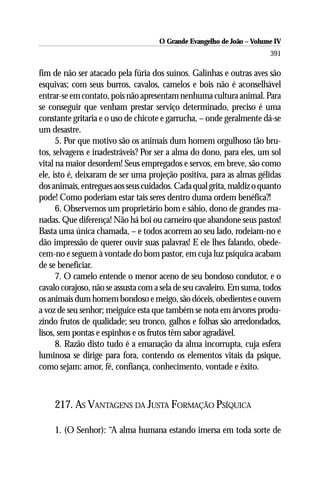 O Grande Evangelho de João – Volume IV
                                                                       391

fim de não ser atacado pela fúria dos suínos. Galinhas e outras aves são
esquivas; com seus burros, cavalos, camelos e bois não é aconselhável
entrar-se em contato, pois não apresentam nenhuma cultura animal. Para
se conseguir que venham prestar serviço determinado, preciso é uma
constante gritaria e o uso de chicote e garrucha, – onde geralmente dá-se
um desastre.
      5. Por que motivo são os animais dum homem orgulhoso tão bru-
tos, selvagens e inadestráveis? Por ser a alma do dono, para eles, um sol
vital na maior desordem! Seus empregados e servos, em breve, são como
ele, isto é, deixaram de ser uma projeção positiva, para as almas gélidas
dos animais, entregues aos seus cuidados. Cada qual grita, maldiz o quanto
pode! Como poderiam estar tais seres dentro duma ordem benéfica?!
      6. Observemos um proprietário bom e sábio, dono de grandes ma-
nadas. Que diferença! Não há boi ou carneiro que abandone seus pastos!
Basta uma única chamada, – e todos acorrem ao seu lado, rodeiam-no e
dão impressão de querer ouvir suas palavras! E ele lhes falando, obede-
cem-no e seguem à vontade do bom pastor, em cuja luz psíquica acabam
de se beneficiar.
      7. O camelo entende o menor aceno de seu bondoso condutor, e o
cavalo corajoso, não se assusta com a sela de seu cavaleiro. Em suma, todos
os animais dum homem bondoso e meigo, são dóceis, obedientes e ouvem
a voz de seu senhor; meiguice esta que também se nota em árvores produ-
zindo frutos de qualidade; seu tronco, galhos e folhas são arredondados,
lisos, sem pontas e espinhos e os frutos têm sabor agradável.
      8. Razão disto tudo é a emanação da alma incorrupta, cuja esfera
luminosa se dirige para fora, contendo os elementos vitais da psique,
como sejam: amor, fé, confiança, conhecimento, vontade e êxito.



    217. AS VANTAGENS DA JUSTA FORMAÇÃO PSÍQUICA

    1. (O Senhor): “A alma humana estando imersa em toda sorte de
 