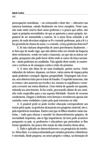 Jakob Lorber
392

preocupações mundanas, – ou começando a fazer isto –, obscurece sua
natureza luminosa, caindo finalmente em treva completa. Neste caso,
não mais existe reserva dum amor poderoso e o pouco que sobra, não
supre as próprias necessidades; eis que se apresenta o amor-próprio, im-
possível de ser transmitido a outrem. Se o amor ficou reduzido a tal
ponto, de onde deveriam originar-se fé e vontade poderosas, pois a fé é a
luz provinda da chama do amor, e a vontade, a força poderosa desta luz?!
      2. Se tais criaturas desprovidas de amor percebessem finalmente, –
se bem que de modo vago, que não obtêm êxito em virtude da fraqueza
deste sentimento, vendo em tudo o insucesso, no que são as únicas cul-
padas, porquanto não pode haver efeito onde se carece da força necessá-
ria – ainda poderiam ser auxiliadas. Não agindo deste modo, se enraive-
cem e enchem-se de amargura contra o êxito do próximo.
      3. A raiva não deixa de ser uma irradiação, porém nociva. Neste
vislumbre do inferno, deparam, em breve, vários meios de trapaça pelos
quais poderiam conseguir alguma prosperidade. Empregam tais recur-
sos, sem obterem êxito por se tratar de fraudes. O repetido insucesso, não
os ensina e sim aumenta sua revolta e ira; tornam-se orgulhosos e come-
çam a recorrer aos meios drásticos. Uma vitória de quando em quando,
estimula seu atrevimento, fá-los cruéis, procurando afastar de seu cami-
nho todo empecilho para a sua suposta felicidade. Através de recursos
condenáveis, chegam a desfrutar certa fortuna e reconhecem apenas este
caminho como verdadeiro e justo pelo qual venceram na vida.
      4. A possível prole só pode receber educação correspondente aos
meios pelos quais, os genitores alcançaram seu progresso material, isto é,
pela experiência mundana. Fazem com que os filhos estudem várias ma-
térias, – tudo para ofuscar o mundo! Ao desenvolvimento psíquico, de
necessidade imperiosa, não se liga importância; tal nem pode acontecer
porquanto os pais, os professores e educadores que pretendem se lhes
tornar agradáveis, tão pouco têm noção da vida emotiva duma alma.
      5. Tudo é aplicado no desenvolvimento e na perspicácia do intelec-
to. Além disto, é a criança estimulada por variados presentes e distintivos;
é exercitada, desde pequena, no amor-próprio e cobiça, na formação de
 