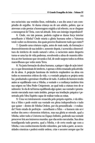 O Grande Evangelho de João – Volume IV
                                                                        393

seu raciocínio; usa vestidos finos, enfeitados, e aos dez anos é um com-
pêndio de orgulho. Ai duma criança ou de um adulto, pobres, que se
atrevesse a não prestar a homenagem exigida a tal rebento, ou se chegasse
a menosprezá-lo! Teria, com tal atitude, feito um inimigo imperdoável!
      6. Onde, em tais pessoas, poderia cogitar-se duma força interior
semelhante à Minha? Onde estaria a glória humana sobre a Natureza
total e sobre os elementos, dos quais provém finalmente tudo que existe?!
      7. Quando uma criatura cogita, antes de mais nada, da formação e
desenvolvimento de sua índole e, somente depois, é acrescida a desenvol-
tura do intelecto de modo natural e ativo, o raciocínio assim desperto
torna-se uma luz de vida poderosa, envolvendo a alma de maneira idên-
tica ao éter luminoso que circunda o Sol, de onde surgem todos os efeitos
maravilhosos que vedes nesta Terra.
      8. Na justa formação da alma humana, a psique é algo de ação interi-
or, e o que denominais de intelecto, é apenas o efeito emanado pela ativida-
de da alma. A projeção luminosa do intelecto resplandece na alma em
todos os momentos críticos da vida, e a vontade psíquica se projeta nesta
luz, produzindo o germinar e frutificar de tudo. A ordem do homem tendo
assim se equilibrado com a Minha, a vontade e a confiança também têm
sua origem no Meu Poder Onipotente, ao qual toda a criatura tem de se
submeter. Se ela de tal forma equilibrada algo quiser, sua vontade é pronta-
mente executada num vasto âmbito, porque sua irradiação psíquica é pe-
netrada pelo Meu Espírito capaz de realizar todas as coisas.
      9. Uma vez inteiramente renascida pelo próprio espírito, é ela idên-
tica a Mim e pode emitir sua vontade em plena independência e tudo
que quiser – dentro de Minha Ordem, por ela personificada – é realiza-
do! Neste estado de perfeição – semelhante a Mim – o homem não só é
senhor dos seres e elementos telúricos, mas sua glória se estende, qual a
Minha, sobre todo o Universo no Espaço Infinito, podendo sua vontade
prescrever leis aos inúmeros mundos, que elas serão executadas. Sua alma
transfigurada tudo penetra, qual a Minha, e de certo modo age com a
Minha, e seu conhecimento lúcido vislumbra, por toda a parte, as neces-
sidades cósmicas e poderá emitir ordens, criar e socorrer sempre que for
 