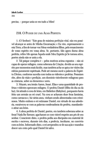 Jakob Lorber
394

preciso, – porque uniu-se em tudo a Mim!



      218. O PODER DE UMA ALMA PERFEITA

      1. (O Senhor): “Este grau de máxima perfeição vital, não era possí-
vel alcançar-se antes de Minha Encarnação; e Eu vim, expressamente a
esta Terra, a fim de tornar-vos Meus verdadeiros filhos, pelo renascimento
de vosso espírito em vossa alma. Se, portanto, falo agora duma alma
perfeita, refiro-Me apenas Àquela onde Meu Espírito já Se tornou ativo,
porém ainda não se uniu a ela.
      2. Tal psique completa é – pelos motivos acima expostos – não só
capaz de operar milagres, como soberana da Criação, devido ao seu espí-
rito por momentos mais lúcido, mas também acha-se apta a ter visões das
esferas puramente espirituais. Pode até mesmo ouvir a palavra do Espíri-
to Divino, conforme sucedia com todos os videntes e profetas. Possuíam
eles, além da visão e predição, um domínio visivelmente milagroso para
as criaturas, sobre os elementos e seres.
      3. Moysés, seu irmão Aaron, Josué, Elias e uma quantidade de pro-
fetas e videntes operavam milagres. O profeta Daniel (filho do dia ou da
luz), foi atirado à cova de leões, em Babielon (Babylon), porquanto havia
feito um sermão ao rei cruel. Na cova se achavam doze feras famintas,
como carrascos e, há vários anos, vinham sendo alimentadas com crimi-
nosos. Muito embora o rei estimasse Daniel, em virtude de sua sabedo-
ria, enraiveceu-se com as palavras condenadoras do profeta, mandando-
o atirar aos leões.
      4. A alma perfeita de Daniel, porém, era também soberana sobre as
feras! Nada lhe fizeram; agacharam-se com visível respeito aos pés de seu
senhor. Consciente disto, o profeta pediu aos discípulos seu material de
escrita e escreveu, durante três dias, a profecia, incólume, no convívio
com os leões. Informado disto, o rei arrependeu-se de sua ação e mandou
descer um cesto pelo qual Daniel foi salvo.
 