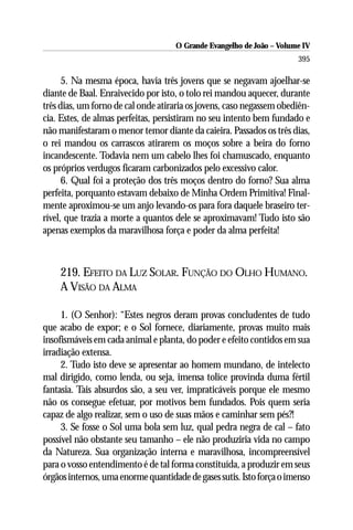 O Grande Evangelho de João – Volume IV
                                                                      395

      5. Na mesma época, havia três jovens que se negavam ajoelhar-se
diante de Baal. Enraivecido por isto, o tolo rei mandou aquecer, durante
três dias, um forno de cal onde atiraria os jovens, caso negassem obediên-
cia. Estes, de almas perfeitas, persistiram no seu intento bem fundado e
não manifestaram o menor temor diante da caieira. Passados os três dias,
o rei mandou os carrascos atirarem os moços sobre a beira do forno
incandescente. Todavia nem um cabelo lhes foi chamuscado, enquanto
os próprios verdugos ficaram carbonizados pelo excessivo calor.
      6. Qual foi a proteção dos três moços dentro do forno? Sua alma
perfeita, porquanto estavam debaixo de Minha Ordem Primitiva! Final-
mente aproximou-se um anjo levando-os para fora daquele braseiro ter-
rível, que trazia a morte a quantos dele se aproximavam! Tudo isto são
apenas exemplos da maravilhosa força e poder da alma perfeita!



    219. EFEITO DA LUZ SOLAR. FUNÇÃO DO OLHO HUMANO.
    A VISÃO DA ALMA

     1. (O Senhor): “Estes negros deram provas concludentes de tudo
que acabo de expor; e o Sol fornece, diariamente, provas muito mais
insofismáveis em cada animal e planta, do poder e efeito contidos em sua
irradiação extensa.
     2. Tudo isto deve se apresentar ao homem mundano, de intelecto
mal dirigido, como lenda, ou seja, imensa tolice provinda duma fértil
fantasia. Tais absurdos são, a seu ver, impraticáveis porque ele mesmo
não os consegue efetuar, por motivos bem fundados. Pois quem seria
capaz de algo realizar, sem o uso de suas mãos e caminhar sem pés?!
     3. Se fosse o Sol uma bola sem luz, qual pedra negra de cal – fato
possível não obstante seu tamanho – ele não produziria vida no campo
da Natureza. Sua organização interna e maravilhosa, incompreensível
para o vosso entendimento é de tal forma constituída, a produzir em seus
órgãos internos, uma enorme quantidade de gases sutis. Isto força o imenso
 