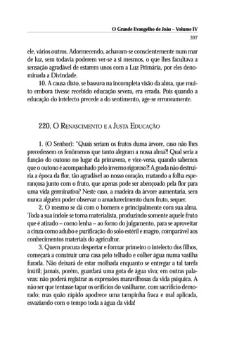 O Grande Evangelho de João – Volume IV
                                                                      397

ele, vários outros. Adormecendo, achavam-se conscientemente num mar
de luz, sem todavia poderem ver-se a si mesmos, o que lhes facultava a
sensação agradável de estarem unos com a Luz Primária, por eles deno-
minada a Divindade.
      10. A causa disto, se baseava na incompleta visão da alma, que mui-
to embora tivesse recebido educação severa, era errada. Pois quando a
educação do intelecto precede a do sentimento, age-se erroneamente.



    220. O RENASCIMENTO E A JUSTA EDUCAÇÃO

      1. (O Senhor): “Quais seriam os frutos duma árvore, caso não lhes
precedessem os fenômenos que tanto alegram a nossa alma?! Qual seria a
função do outono no lugar da primavera, e vice-versa, quando sabemos
que o outono é acompanhado pelo inverno rigoroso?! A geada não destrui-
ria a época da flor, tão agradável ao nosso coração, matando a folha espe-
rançosa junto com o fruto, que apenas pode ser abençoado pela flor para
uma vida germinativa? Neste caso, a madeira da árvore aumentaria, sem
nunca alguém poder observar o amadurecimento dum fruto, sequer.
      2. O mesmo se dá com o homem e principalmente com sua alma.
Toda a sua índole se torna materialista, produzindo somente aquele fruto
que é atirado – como lenha – ao forno do julgamento, para se aproveitar
a cinza como adubo e purificação do solo estéril e magro, comparável aos
conhecimentos materiais do agricultor.
      3. Quem procura despertar e formar primeiro o intelecto dos filhos,
começará a construir uma casa pelo telhado e colher água numa vasilha
furada. Não deixará de estar molhada enquanto se entregar a tal tarefa
inútil; jamais, porém, guardará uma gota de água viva; em outras pala-
vras: não poderá registrar as expressões maravilhosas da vida psíquica. A
não ser que tentasse tapar os orifícios do vasilhame, com sacrifício demo-
rado; mas quão rápido apodrece uma tampinha fraca e mal aplicada,
esvaziando com o tempo toda a água da vida!
 