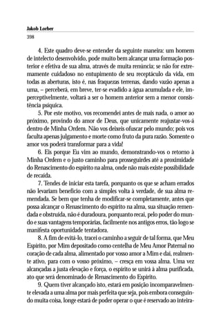 Jakob Lorber
398

      4. Este quadro deve-se entender da seguinte maneira: um homem
de intelecto desenvolvido, pode muito bem alcançar uma formação pos-
terior e efetiva de sua alma, através de muita renúncia; se não for extre-
mamente cuidadoso no entupimento de seu receptáculo da vida, em
todas as aberturas, isto é, nas fraquezas terrenas, dando vazão apenas a
uma, – perceberá, em breve, ter-se evadido a água acumulada e ele, im-
perceptivelmente, voltará a ser o homem anterior sem a menor consis-
tência psíquica.
      5. Por este motivo, vos recomendei antes de mais nada, o amor ao
próximo, provindo do amor de Deus, que unicamente reajustar-vos-á
dentro de Minha Ordem. Não vos deixeis ofuscar pelo mundo; pois vos
faculta apenas julgamento e morte como fruto da pura razão. Somente o
amor vos poderá transformar para a vida!
      6. Eis porque Eu vim ao mundo, demonstrando-vos o retorno à
Minha Ordem e o justo caminho para prosseguirdes até a proximidade
do Renascimento do espírito na alma, onde não mais existe possibilidade
de recaída.
      7. Tendes de iniciar esta tarefa, porquanto os que se acham errados
não levariam benefício com a simples volta à verdade, de sua alma re-
mendada. Se bem que tenha de modificar-se completamente, antes que
possa alcançar o Renascimento do espírito na alma, sua situação remen-
dada e obstruída, não é duradoura, porquanto recai, pelo poder do mun-
do e suas vantagens temporárias, facilmente nos antigos erros, tão logo se
manifesta oportunidade tentadora.
      8. A fim de evitá-lo, tracei o caminho a seguir de tal forma, que Meu
Espírito, por Mim depositado como centelha de Meu Amor Paternal no
coração de cada alma, alimentado por vosso amor a Mim e daí, realmen-
te ativo, para com o vosso próximo, – cresça em vossa alma. Uma vez
alcançadas a justa elevação e força, o espírito se unirá à alma purificada,
ato que será denominado de Renascimento do Espírito.
      9. Quem tiver alcançado isto, estará em posição incomparavelmen-
te elevada a uma alma por mais perfeita que seja, pois embora conseguin-
do muita coisa, longe estará de poder operar o que é reservado ao inteira-
 