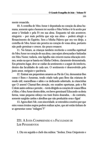 O Grande Evangelho de João – Volume IV
                                                                          399

mente renascido.
     10. A centelha de Meu Amor é depositada no coração da alma hu-
mana, somente após o homem ter ouvido o Meu Verbo e tê-lo aceito por
amor à Verdade e pela Fé em sua alma. Enquanto tal não acontecer,
ninguém – por mais perfeita que seja sua alma – poderá atingir o
Renascimento do Espírito. Sem a Minha Palavra que ora vos dirijo, a
centelha de Meu Amor não penetra no coração de vossa alma, portanto
não pode germinar e crescer, tão pouco renascer.
     11. No futuro, as crianças também receberão a centelha espiritual
do Meu Amor no coração de sua alma, caso sejam abençoadas e batizadas
em Meu Nome; todavia, esta fagulha não crescerá numa educação errô-
nea, senão na que se baseia em Minha Ordem, claramente demonstrada.
Em primeiro lugar, deve-se cuidar do sentimento e a seguir do intelecto,
dentro das faculdades de cada um. O sentimento é desenvolvido pelo
justo amor, meiguice e paciência.
     12. Ensinai aos pequeninos amarem ao Pai do Céu; demonstrai-lhes
como é Bom e Amoroso, tendo criado tudo para Bem das criaturas de
modo útil, maravilhoso e sábio e se dedicando sobretudo, às criancinhas
que O amem! Chamai-lhes atenção, em ocasiões oportunas, pois o Pai
Celeste assim ordena e permite, – tereis dirigido os corações de vossos filhos
a Mim, e Meu Amor dentro deles, em breve germinará! Educando-os desta
forma, vosso pequeno esforço vos trará frutos dourados, – do contrário,
somente surgirão cardos e abrolhos que não produzirão uvas e figos!
     13. Agora dizei-Me, com sinceridade, se entendeis o motivo por que
estes vossos irmãos negros podem realizar ações, que até então tinham de
se apresentar como “milagres”?!”



     221. A JUSTA COMPREENSÃO E A FACULDADE DE
     LER PENSAMENTOS

     1. Diz em seguida o chefe dos núbios: “Senhor, Deus Onipotente e
 