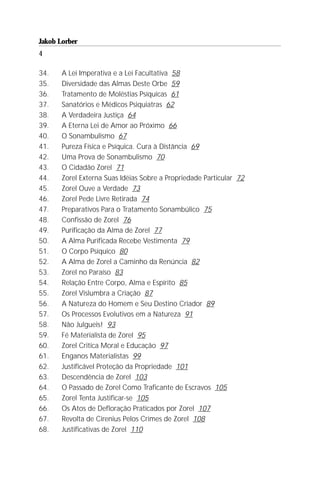 Jakob Lorber
4

34.    A Lei Imperativa e a Lei Facultativa 58
35.    Diversidade das Almas Deste Orbe 59
36.    Tratamento de Moléstias Psíquicas 61
37.    Sanatórios e Médicos Psiquiatras 62
38.    A Verdadeira Justiça 64
39.    A Eterna Lei de Amor ao Próximo 66
40.    O Sonambulismo 67
41.    Pureza Física e Psíquica. Cura à Distância 69
42.    Uma Prova de Sonambulismo 70
43.    O Cidadão Zorel 71
44.    Zorel Externa Suas Idéias Sobre a Propriedade Particular 72
45.    Zorel Ouve a Verdade 73
46.    Zorel Pede Livre Retirada 74
47.    Preparativos Para o Tratamento Sonambúlico 75
48.    Confissão de Zorel 76
49.    Purificação da Alma de Zorel 77
50.    A Alma Purificada Recebe Vestimenta 79
51.    O Corpo Psíquico 80
52.    A Alma de Zorel a Caminho da Renúncia 82
53.    Zorel no Paraíso 83
54.    Relação Entre Corpo, Alma e Espírito 85
55.    Zorel Vislumbra a Criação 87
56.    A Natureza do Homem e Seu Destino Criador 89
57.    Os Processos Evolutivos em a Natureza 91
58.    Não Julgueis! 93
59.    Fé Materialista de Zorel 95
60.    Zorel Critica Moral e Educação 97
61.    Enganos Materialistas 99
62.    Justificável Proteção da Propriedade 101
63.    Descendência de Zorel 103
64.    O Passado de Zorel Como Traficante de Escravos 105
65.    Zorel Tenta Justificar-se 105
66.    Os Atos de Defloração Praticados por Zorel 107
67.    Revolta de Cirenius Pelos Crimes de Zorel 108
68.    Justificativas de Zorel 110
 