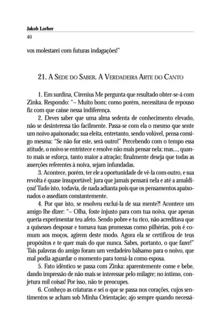 Jakob Lorber
40

vos molestarei com futuras indagações!”



     21. A SEDE DO SABER. A VERDADEIRA ARTE DO CANTO

      1. Em surdina, Cirenius Me pergunta que resultado obter-se-á com
Zinka. Respondo: “– Muito bom; como porém, necessitava de repouso
fiz com que caísse nessa indiferença.
      2. Deves saber que uma alma sedenta de conhecimento elevado,
não se desinteressa tão facilmente. Passa-se com ela o mesmo que sente
um noivo apaixonado; sua eleita, entretanto, sendo volúvel, pensa consi-
go mesma: “Se não for este, será outro!” Percebendo com o tempo essa
atitude, o noivo se entristece e resolve não mais pensar nela; mas..., quan-
to mais se esforça, tanto maior a atração; finalmente deseja que todas as
asserções referentes à noiva, sejam infundadas.
      3. Acontece, porém, ter ele a oportunidade de vê-la com outro, e sua
revolta é quase insuportável: jura que jamais pensará nela e até a amaldi-
çoa! Tudo isto, todavia, de nada adianta pois que os pensamentos apaixo-
nados o assediam constantemente.
      4. Por que isto, se resolveu excluí-la de sua mente?! Acontece um
amigo lhe dizer: “– Olha, foste injusto para com tua noiva, que apenas
queria experimentar teu afeto. Sendo pobre e tu rico, não acreditava que
a quisesses desposar e tomava tuas promessas como pilhérias, pois é co-
mum aos moços, agirem deste modo. Agora ela se certificou de teus
propósitos e te quer mais do que nunca. Sabes, portanto, o que fazer!”
Tais palavras do amigo foram um verdadeiro bálsamo para o noivo, que
mal podia aguardar o momento para tomá-la como esposa.
      5. Fato idêntico se passa com Zinka: aparentemente come e bebe,
dando impressão de não mais se interessar pelo milagre; no íntimo, con-
jetura mil coisas! Por isso, não te preocupes.
      6. Conheço as criaturas e sei o que se passa nos corações, cujos sen-
timentos se acham sob Minha Orientação; ajo sempre quando necessá-
 