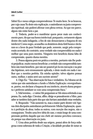 Jakob Lorber
400

Sábio! Eu e meus colegas compreendemos-Te muito bem. Se os brancos,
por cuja causa Tu deste esta explicação, o assimilaram na justa compreen-
são espiritual, não poderei afirmar com plena certeza. Ao que me parece,
alguns não estão bem a par.
     2. Todavia, poder-se-á manifestar quem preze mais um conheci-
mento puro, do que sua honra intelectual; porquanto, certamente alguns
dentre eles nada indagarão, a fim de não denunciarem a fraqueza de seu
intelecto! Como negro, aconselho-os desistirem desta fútil honra e decla-
ram-se a favor da pura Verdade que pode, somente, surgir pela compre-
ensão acertada; do contrário, uma verdade não compreendida em nada é
melhor que uma pura mentira. Ninguém terá benefício duma falta de
compreensão, quanto duma mentira.
     3. Pessoa alguma porá em prática a mentira, portanto não lhe pode-
rá prejudicar, muito menos beneficiar; a verdade não compreendida tam-
bém não trará benefício, por não ser possível pô-la em execução e na pior
das hipóteses, será erroneamente aplicada, e deste modo em nada é me-
lhor que a mentira perfeita. Eis minha opinião; talvez alguém possua
outra, melhor, e assim serei um ouvinte atento!”
     4. Digo Eu: “Tua observação foi boa e verdadeira. Eu Mesmo sei de
vários que não assimilaram a fundo a Minha Explicação: envergonham-
se, porém, em declarar a fraqueza de seu intelecto, através duma pergun-
ta e preferem satisfazer-se com uma compreensão fraca.”
     5. Mal termino, – e vários Me perguntam se Me estava referindo à sua
pessoa. Eu, nada digo. Cirenius, aflito, dirige-se pessoalmente a Mim, para
saber se também fazia parte dos que não haviam assimilado estas verdades.
     6. Respondo: “Não somente tu, mas a maior parte dentre vós! Ape-
nas dois discípulos assimilaram perfeitamente Minha Explanação, quan-
to à perfeição da alma; todos os outros, com exceção dos negros, não o
conseguiram. Tendes uma leve idéia do caso, e estais longe de uma com-
preensão perfeita daquilo que seu chefe até mesmo percebeu convosco;
eis porque sua observação era justa.
     7. Uma alma perfeita desde sua origem, possui além de força mila-
grosa como soberana de toda a Criação, a faculdade peculiar de notar os
 