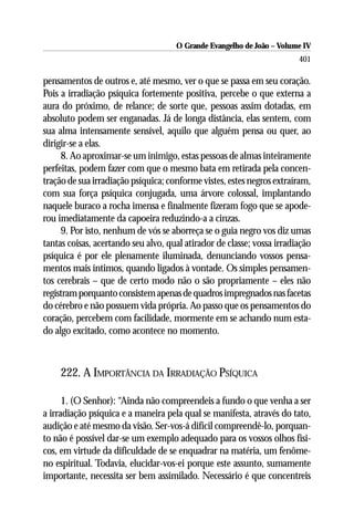 O Grande Evangelho de João – Volume IV
                                                                        401

pensamentos de outros e, até mesmo, ver o que se passa em seu coração.
Pois a irradiação psíquica fortemente positiva, percebe o que externa a
aura do próximo, de relance; de sorte que, pessoas assim dotadas, em
absoluto podem ser enganadas. Já de longa distância, elas sentem, com
sua alma intensamente sensível, aquilo que alguém pensa ou quer, ao
dirigir-se a elas.
     8. Ao aproximar-se um inimigo, estas pessoas de almas inteiramente
perfeitas, podem fazer com que o mesmo bata em retirada pela concen-
tração de sua irradiação psíquica; conforme vistes, estes negros extraíram,
com sua força psíquica conjugada, uma árvore colossal, implantando
naquele buraco a rocha imensa e finalmente fizeram fogo que se apode-
rou imediatamente da capoeira reduzindo-a a cinzas.
     9. Por isto, nenhum de vós se aborreça se o guia negro vos diz umas
tantas coisas, acertando seu alvo, qual atirador de classe; vossa irradiação
psíquica é por ele plenamente iluminada, denunciando vossos pensa-
mentos mais íntimos, quando ligados à vontade. Os simples pensamen-
tos cerebrais – que de certo modo não o são propriamente – eles não
registram porquanto consistem apenas de quadros impregnados nas facetas
do cérebro e não possuem vida própria. Ao passo que os pensamentos do
coração, percebem com facilidade, mormente em se achando num esta-
do algo excitado, como acontece no momento.



     222. A IMPORTÂNCIA DA IRRADIAÇÃO PSÍQUICA

      1. (O Senhor): “Ainda não compreendeis a fundo o que venha a ser
a irradiação psíquica e a maneira pela qual se manifesta, através do tato,
audição e até mesmo da visão. Ser-vos-á difícil compreendê-lo, porquan-
to não é possível dar-se um exemplo adequado para os vossos olhos físi-
cos, em virtude da dificuldade de se enquadrar na matéria, um fenôme-
no espiritual. Todavia, elucidar-vos-ei porque este assunto, sumamente
importante, necessita ser bem assimilado. Necessário é que concentreis
 