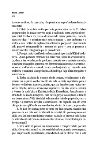 Jakob Lorber
402

todos os sentidos, do contrário, não penetrareis as profundezas deste axi-
oma vital.
      2. O fato de ser isto mui importante, podeis notar por ter Eu deixa-
do para o fim do nosso convívio aqui, a explicação deste segredo de ori-
gem vital. Embora vos tivesse demonstrado coisas profundas, durante
esses sete dias – e anteriormente noutra ocasião –, este problema é o
maior, e deu motivo às explanações anteriores, porquanto não vos teria
sido possível compreendê-lo – mesmo em parte – sem os preparos e
acontecimentos milagrosos que os precederam.
      3. Por que razão classifico isto de máxima importância? É fácil dedu-
zir-se. Quem pretende melhorar sua existência e elevá-la à vida intrínse-
ca, deve antes reconhecer de que forma consiste e se manifesta em tudo;
a maneira pela qual se apresenta em determinadas condições e ocorrênci-
as; como melhorá-la – quando errada ou desajustada –, mantê-la nesta
melhoria e transmiti-la ao próximo, a fim de que haja afinal um pastor e
um rebanho.
      4. Todos os sábios do mundo, desde sempre, reconheceram e afir-
maram ser o pleno conhecimento da vida, o mais importante para o
homem verdadeiro; acontecia, porém, que sua descoberta era muito can-
sativa, difícil e, às vezes, até mesmo impossível. Por isto, vim Eu, Senhor
e Mestre de toda Vida e Existência desde Eternidades, Pessoalmente, e
atraí tudo de modo milagroso, para este lugarejo tão afastado, a fim de
vos demonstrar a Vida Verdadeira de maneira visível e palpável e, com o
tempo e a paciência devidas, a assimilareis. Em seguida, será de vossa
obrigação exemplificá-la aos semelhantes, dentro de vossa compreensão.
      5. Se isto for apenas posse de uma ou duas pessoas, fazendo uso
próprio em seu país, não terá benefício especial, tão pouco quanto um
sábio seria útil num manicômio ou num estábulo de burros e bois! Acaso
os animais entenderiam os ensinamentos elevados, transmitidos por pa-
lavras amigas?!
      6. Um sábio só poderá ser reconhecido e compreendido por um
sábio. Com a vida animal e a dos verdadeiros loucos, nada se conseguirá,
pois Eu previ esta possibilidade, pela Minha Ordem Eterna; com a vida
 
