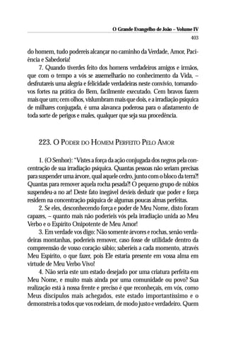 O Grande Evangelho de João – Volume IV
                                                                       403

do homem, tudo podereis alcançar no caminho da Verdade, Amor, Paci-
ência e Sabedoria!
     7. Quando tiverdes feito dos homens verdadeiros amigos e irmãos,
que com o tempo a vós se assemelharão no conhecimento da Vida, –
desfrutareis uma alegria e felicidade verdadeiras neste convívio, tornando-
vos fortes na prática do Bem, facilmente executado. Cem bravos fazem
mais que um; cem olhos, vislumbram mais que dois, e a irradiação psíquica
de milhares conjugada, é uma alavanca poderosa para o afastamento de
toda sorte de perigos e males, qualquer que seja sua procedência.



    223. O PODER DO HOMEM PERFEITO PELO AMOR

      1. (O Senhor): “Vistes a força da ação conjugada dos negros pela con-
centração de sua irradiação psíquica. Quantas pessoas não seriam precisas
para suspender uma árvore, qual aquele cedro, junto com o bloco da terra?!
Quantas para remover aquela rocha pesada?! O pequeno grupo de núbios
suspendeu-a no ar! Deste fato inegável devíeis deduzir que poder e força
residem na concentração psíquica de algumas poucas almas perfeitas.
      2. Se eles, desconhecendo força e poder de Meu Nome, disto foram
capazes, – quanto mais não poderíeis vós pela irradiação unida ao Meu
Verbo e o Espírito Onipotente de Meu Amor!
      3. Em verdade vos digo: Não somente árvores e rochas, senão verda-
deiras montanhas, poderíeis remover, caso fosse de utilidade dentro da
compreensão de vosso coração sábio; saberíeis a cada momento, através
Meu Espírito, o que fazer, pois Ele estaria presente em vossa alma em
virtude de Meu Verbo Vivo!
      4. Não seria este um estado desejado por uma criatura perfeita em
Meu Nome, e muito mais ainda por uma comunidade ou povo? Sua
realização está à nossa frente e preciso é que reconheçais, em vós, como
Meus discípulos mais achegados, este estado importantíssimo e o
demonstreis a todos que vos rodeiam, de modo justo e verdadeiro. Quem
 