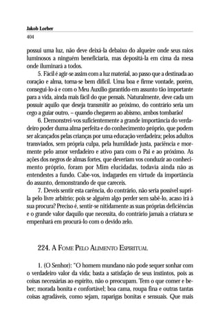Jakob Lorber
404

possui uma luz, não deve deixá-la debaixo do alqueire onde seus raios
luminosos a ninguém beneficiaria, mas depositá-la em cima da mesa
onde iluminará a todos.
      5. Fácil é agir-se assim com a luz material, ao passo que a destinada ao
coração e alma, torna-se bem difícil. Uma boa e firme vontade, porém,
consegui-lo-á e com o Meu Auxílio garantido em assunto tão importante
para a vida, ainda mais fácil do que pensais. Naturalmente, deve cada um
possuir aquilo que deseja transmitir ao próximo, do contrário seria um
cego a guiar outro, – quando chegarem ao abismo, ambos tombarão!
      6. Demonstrei-vos suficientemente a grande importância do verda-
deiro poder duma alma perfeita e do conhecimento próprio, que podem
ser alcançados pelas crianças por uma educação verdadeira; pelos adultos
transviados, sem própria culpa, pela humildade justa, paciência e mor-
mente pelo amor verdadeiro e ativo para com o Pai e ao próximo. As
ações dos negros de almas fortes, que deveriam vos conduzir ao conheci-
mento próprio, foram por Mim elucidadas, todavia ainda não as
entendestes a fundo. Cabe-vos, indagardes em virtude da importância
do assunto, demonstrando de que careceis.
      7. Deveis sentir esta carência, do contrário, não seria possível supri-
la pelo livre arbítrio; pois se alguém algo perder sem sabê-lo, acaso irá à
sua procura? Preciso é, sentir-se nitidamente as suas próprias deficiências
e o grande valor daquilo que necessita, do contrário jamais a criatura se
empenhará em procurá-lo com o devido zelo.



      224. A FOME PELO ALIMENTO ESPIRITUAL

     1. (O Senhor): “O homem mundano não pode sequer sonhar com
o verdadeiro valor da vida; basta a satisfação de seus instintos, pois as
coisas necessárias ao espírito, não o preocupam. Tem o que comer e be-
ber; morada bonita e confortável; boa cama, roupa fina e outras tantas
coisas agradáveis, como sejam, raparigas bonitas e sensuais. Que mais
 
