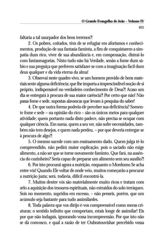 O Grande Evangelho de João – Volume IV
                                                                        405

faltaria a tal usurpador dos bens terrenos?!
      2. Os pobres, coitados, têm de se refugiar em aforismos e conheci-
mentos, produção de sua fantasia faminta, a fim de conquistarem a sim-
patia dum rico, viver de sua abundância e, em compensação, distraí-lo
com fantasmagorias. Nisto tudo não há Verdade, senão a fome dum sá-
bio e sua preguiça que preferem satisfazer-se com a imaginação fácil dum
deus qualquer e da vida eterna da alma!
      3. Observai neste quadro vivo, se um homem provido de bens mate-
riais sente alguma deficiência; que lhe importa a imprescindível noção de si
próprio, indispensável no verdadeiro conhecimento de Deus?! Acaso um
dia se entregará à procura de sua maior carência?! Por certo que não! Não
passa fome e sede, supostas alavancas que levam à pesquisa do saber!
      4. De que outra forma poderia ele perceber sua deficiência? Somen-
te fome e sede – na opinião do rico – são os únicos meios para qualquer
atividade; quem portanto nada disto padece, não precisa se ocupar com
qualquer ciência. Em suma, quem a seu ver, não sofre necessidades, tam-
bém não tem desejos, e quem nada perdeu, – por que deveria entregar-se
à procura de algo?!
      5. O mesmo sucede com um ensinamento dado. Quem julga tê-lo
compreendido, não pedirá maior explicação; pois o saciado não exige
alimento, a não ser que se torne novamente faminto. Que fará, na ausên-
cia do cozinheiro? Seria capaz de preparar um alimento sem seu auxílio?!
      6. Por isto procurai agora a nutrição, enquanto o Mordomo Se acha
entre vós! Quando Ele voltar de onde veio, muitos começarão a procurar
a nutrição justa; será, todavia, difícil encontrá-la.
      7. Muitos dentre vós são materialmente muito ricos e tratam com
zelo a aquisição dos tesouros espirituais, não extraídos do solo terráqueo.
Sois no momento, supridos em excesso, – não penseis, porém, que um
acúmulo seja bastante para tudo assimilardes.
      8. Toda palavra que vos dirijo é-vos compreensível como meras cri-
aturas; o sentido infinito que comportam, estais longe de assimilar! Eis
por que não indagais, ignorando vossa incompreensão. Por que isto não
se dá convosco, e qual a razão de ter Oubratouvishar percebido vossa
 