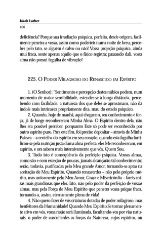 Jakob Lorber
406

deficiência? Porque sua irradiação psíquica, perfeita, desde origem, facil-
mente penetra a vossa, assim como poderíeis numa noite de breu, perce-
ber pelo tato, se alguém é calvo ou não! Vossa projeção psíquica, ainda
mui fraca, sente apenas aquilo que o físico registra; passando dali, vossa
alma não possui fagulha de vibração!



      225. O PODER MILAGROSO DO RENASCIDO EM ESPÍRITO

      1. (O Senhor): “Sentimento e percepção destes núbios podem, num
momento de maior sensibilidade, estender-se à longa distância, perce-
bendo com facilidade, a natureza dos que deles se aproximam, não da
índole mais intrínseca propriamente dita, mas, do estado psíquico.
      2. Quando, hoje de manhã, aqui chegaram, seu conhecimento e for-
ça, já de longe reconheceram Minha Alma. O Espírito dentro dela, não
lhes era possível perceber, porquanto Este só pode ser reconhecido por
outro espírito puro. Para este fim, foi preciso depositar – através de Minha
Palavra – a centelha do espírito em seu coração; quando esta fagulha forti-
ficou-se pela nutrição justa duma alma perfeita, eles Me reconheceram, em
espírito, e ora sabem mais intensivamente que vós, Quem Sou.
      3. Tudo isto é conseqüência da perfeição psíquica. Vossas almas,
como são e com exceção de poucas, jamais alcançarão tal conhecimento;
serão, todavia, purificadas pelo Meu grande Amor, tornando-se aptas na
aceitação de Meu Espírito. Quando renascerdes – não pelo próprio mé-
rito, mas unicamente pelo Meu Amor, Graça e Misericórdia – fareis coi-
sas mais grandiosas que eles. Isto, não pelo poder da perfeição de vossas
almas, mas pela Força de Meu Espírito que penetra vossa psique fraca,
tornando-a, assim, eternamente plena de vida!
      4. Não quero fazer de vós criaturas dotadas de poder milagroso, mas
benfeitores da Humanidade! Quando Meu Espírito Se tornar plenamen-
te ativo em vós, vossa razão será iluminada, facultando-vos por vias natu-
rais, o poder de auscultardes as forças da Natureza, cujos espíritos, ou
 