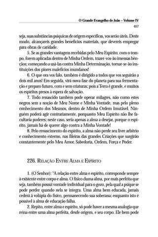 O Grande Evangelho de João – Volume IV
                                                                          407

seja, suas substâncias psíquicas de origem específicas, vos serão úteis. Deste
modo, alcançareis grandes benefícios materiais, que devereis empregar
para obras de caridade.
      5. Se as grandes vantagens recebidas pelo Meu Espírito, com o tem-
po, forem aplicadas dentro de Minha Ordem, trazer-vos-ão imensas bên-
çãos; começando a usá-las contra Minha Determinação, tornar-se-ão ins-
tituições dos piores malefícios mundanos!
      6. O que ora vos falo, também é dirigido a todos que vos seguirão a
dois mil anos! Em seguida, virá nova fase do planeta para sua fermenta-
ção e preparo futuro, com e sem criaturas; pois a Terra é grande, e muitos
os espíritos presos à espera de salvação.
      7. Todo renascido também pode operar milagres, não como estes
negros sem a noção de Meu Nome e Minha Vontade, mas pelo pleno
conhecimento dos Mesmos, dentro de Minha Ordem Imutável. Nin-
guém poderá agir contrariamente, porquanto Meu Espírito não lhe fa-
cultaria poderes; neste caso, seria apenas a alma a desejar, porque o espí-
rito, jamais há de querer algo contra a Minha Vontade!
      8. Pelo renascimento do espírito, a alma não perde seu livre arbítrio
e conhecimento externo, nas fileiras das grandes Criações que surgirão
constantemente pelo Meu Amor, Sabedoria, Ordem, Força e Poder.



     226. RELAÇÃO ENTRE ALMA E ESPÍRITO

      1. (O Senhor): “A relação entre alma e espírito, corresponde sempre
à existente entre corpo e alma. O físico duma alma, por mais perfeita que
seja, também possui vontade individual para o gozo, pela qual a psique se
pode perder quando nela se integra. Uma alma bem educada, jamais
cederá à volúpia do físico, permanecendo sua soberana; enquanto isto é
possível à alma de educação falha.
      2. Repito, entre alma e espírito, só pode haver a mesma analogia que
reina entre uma alma perfeita, desde origem, e seu corpo. Ele bem pode
 