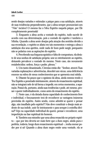 Jakob Lorber
408

sentir desejos variados e estimular a psique para a sua satisfação, através
de suas tendências preponderantes, que a alma sempre pronunciará um
“Não” incisivo! O mesmo faz o Meu Espírito naquela psique, por Ele
completamente penetrada!
      3. Enquanto a alma aceita a vontade do espírito, tudo sucede de
acordo com sua determinação, pois a vontade do espírito é também a
Minha. Quando a alma sente desejos pela atração dos sentidos devido a
sua recordação, o espírito se afasta em tais momentos e entrega a alma à
satisfação dos seus apetites, onde nada de bom pode surgir, porquanto
não se polariza com as aspirações do espírito.
      4. Percebendo sua fraqueza egoística e falta de compostura, ela desis-
te de seus sonhos de satisfação própria; une-se estreitamente ao espírito,
deixando prevalecer a vontade do mesmo. Neste caso, são novamente
restabelecidos: ordem, força e poder, plenos.”
      5. Um tanto desanimado, Cirenius então diz: “Senhor, através Tuas
variadas explanações e advertências, descobri um vácuo, uma deficiência
enorme na esfera de meus conhecimentos que se apresenta mui nítida.
      6. Disseste há pouco que o egoísmo da alma, ainda mesmo tendo o
Teu Espírito a penetrado inteiramente, através do renascimento espiritual,
não se integrará nele de tal forma a impedir, em certos momentos, a sepa-
ração. Possui ela, portanto, ainda suas tendências e pode, até mesmo, pen-
sar e querer individualmente, como antes do renascimento do espírito.
      7. Neste caso, é ela dotada duma capacidade de conhecimento livre
e individual, e forçosamente terá de reconhecer as vantagens inúmeras
provindas do espírito. Assim sendo, como admitir-se querer e pensar
algo, não insuflado pelo espírito?! Não deve constituir o desejo mais ar-
dente de sua índole, unir-Se inteiramente e para sempre à centelha divi-
na?! Vejo na capacidade individual do querer, pensar e reconhecer, uma
imperfeição na fase espiritual do homem.
      8. Também soa estranho que uma alma renascida no próprio espíri-
to – que por isto deveria ser mais forte que a dum negro, ainda pura e
perfeita, todavia, longe dum renascimento espiritual –, tenha menor po-
der por si só! Quando a alma dum negro emite uma vontade, ela se
 