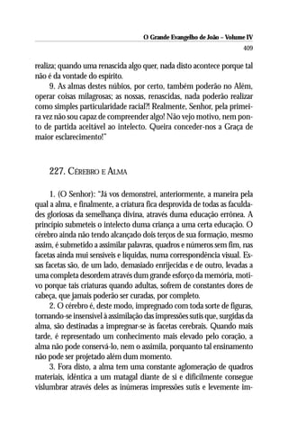 O Grande Evangelho de João – Volume IV
                                                                      409

realiza; quando uma renascida algo quer, nada disto acontece porque tal
não é da vontade do espírito.
      9. As almas destes núbios, por certo, também poderão no Além,
operar coisas milagrosas; as nossas, renascidas, nada poderão realizar
como simples particularidade racial?! Realmente, Senhor, pela primei-
ra vez não sou capaz de compreender algo! Não vejo motivo, nem pon-
to de partida aceitável ao intelecto. Queira conceder-nos a Graça de
maior esclarecimento!”



    227. CÉREBRO E ALMA

     1. (O Senhor): “Já vos demonstrei, anteriormente, a maneira pela
qual a alma, e finalmente, a criatura fica desprovida de todas as faculda-
des gloriosas da semelhança divina, através duma educação errônea. A
princípio submeteis o intelecto duma criança a uma certa educação. O
cérebro ainda não tendo alcançado dois terços de sua formação, mesmo
assim, é submetido a assimilar palavras, quadros e números sem fim, nas
facetas ainda mui sensíveis e líquidas, numa correspondência visual. Es-
sas facetas são, de um lado, demasiado enrijecidas e de outro, levadas a
uma completa desordem através dum grande esforço da memória, moti-
vo porque tais criaturas quando adultas, sofrem de constantes dores de
cabeça, que jamais poderão ser curadas, por completo.
     2. O cérebro é, deste modo, impregnado com toda sorte de figuras,
tornando-se insensível à assimilação das impressões sutis que, surgidas da
alma, são destinadas a impregnar-se às facetas cerebrais. Quando mais
tarde, é representado um conhecimento mais elevado pelo coração, a
alma não pode conservá-lo, nem o assimila, porquanto tal ensinamento
não pode ser projetado além dum momento.
     3. Fora disto, a alma tem uma constante aglomeração de quadros
materiais, idêntica a um matagal diante de si e dificilmente consegue
vislumbrar através deles as inúmeras impressões sutis e levemente im-
 