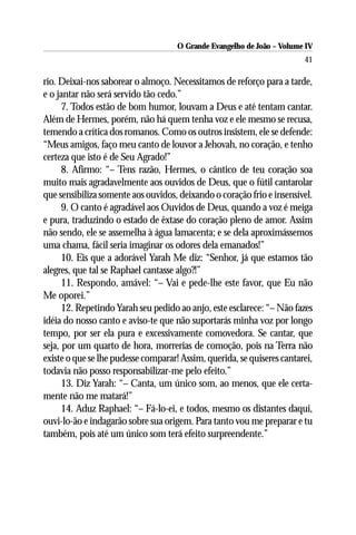 O Grande Evangelho de João – Volume IV
                                                                        41

rio. Deixai-nos saborear o almoço. Necessitamos de reforço para a tarde,
e o jantar não será servido tão cedo.”
      7. Todos estão de bom humor, louvam a Deus e até tentam cantar.
Além de Hermes, porém, não há quem tenha voz e ele mesmo se recusa,
temendo a crítica dos romanos. Como os outros insistem, ele se defende:
“Meus amigos, faço meu canto de louvor a Jehovah, no coração, e tenho
certeza que isto é de Seu Agrado!”
      8. Afirmo: “– Tens razão, Hermes, o cântico de teu coração soa
muito mais agradavelmente aos ouvidos de Deus, que o fútil cantarolar
que sensibiliza somente aos ouvidos, deixando o coração frio e insensível.
      9. O canto é agradável aos Ouvidos de Deus, quando a voz é meiga
e pura, traduzindo o estado de êxtase do coração pleno de amor. Assim
não sendo, ele se assemelha à água lamacenta; e se dela aproximássemos
uma chama, fácil seria imaginar os odores dela emanados!”
      10. Eis que a adorável Yarah Me diz: “Senhor, já que estamos tão
alegres, que tal se Raphael cantasse algo?!”
      11. Respondo, amável: “– Vai e pede-lhe este favor, que Eu não
Me oporei.”
      12. Repetindo Yarah seu pedido ao anjo, este esclarece: “– Não fazes
idéia do nosso canto e aviso-te que não suportarás minha voz por longo
tempo, por ser ela pura e excessivamente comovedora. Se cantar, que
seja, por um quarto de hora, morrerias de comoção, pois na Terra não
existe o que se lhe pudesse comparar! Assim, querida, se quiseres cantarei,
todavia não posso responsabilizar-me pelo efeito.”
      13. Diz Yarah: “– Canta, um único som, ao menos, que ele certa-
mente não me matará!”
      14. Aduz Raphael: “– Fá-lo-ei, e todos, mesmo os distantes daqui,
ouvi-lo-ão e indagarão sobre sua origem. Para tanto vou me preparar e tu
também, pois até um único som terá efeito surpreendente.”
 