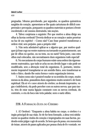 Jakob Lorber
410

pregnadas. Mesmo percebendo, por segundos, os quadros quiméricos
surgidos do coração, apresentam-se-lhe quais caricaturas de difícil com-
preensão e percepção, porquanto os quadros materiais se postam à frente
encobrindo e até mesmo destruindo, tais noções.
     4. Talvez conjeturas o seguinte: Por que motivo a alma dirige seu
olhar às facetas cerebrais? Deveria dedicar-se ao coração e assim penetrar
na luz de seu espírito! – Como não? Caso fosse possível transformar a
ordem vital, sem prejuízo, para a própria vida!
     5. Não seria admissível aplicar-se a alguém que, por motivo qual-
quer já fosse cego no ventre materno ou tornando-se posteriormente, um
par de olhos no queixo, ou na testa, ou no nariz? Seria justo, caso estes
olhos mal colocados, não necessitassem dum organismo todo especial!
     6. No mecanismo do corpo humano existe uma ordem tão rigorosa-
mente matemática, que tudo se acha no seu devido lugar e não pode ser
modificado, sem a alteração total do organismo. É, portanto, inteira-
mente impossível transplantar-se um sentido físico, sem transformar-se
todo o físico, dando-lhe outra forma e outra organização interna.
     7. Assim como não é possível mudar-se os sentidos do corpo, muito
menos os da alma, possuidora dum organismo muito sensível e de fonte
espiritual. Ela só vê e ouve através do cérebro; as demais impressões, va-
gas e indefiníveis, ela pode perceber com os outros nervos, que para tan-
to, têm de estar numa ligação constante com os nervos cerebrais, do
contrário, o céu da boca não teria paladar, nem o nariz olfato.



      228. A FORMACÃO JUSTA DO CÉREBRO

     1. (O Senhor): “Enquanto a alma habita no corpo, o cérebro é o
órgão principal de sua visão. Se ele for bem formado, a alma verá nitida-
mente os quadros vindos do coração e impregnados em suas facetas, po-
dendo então julgar e agir de acordo. Se bem que ela possa, em momentos
de êxtase, através de passes aplicados por pessoa cheia de fé e vontade, ver
 
