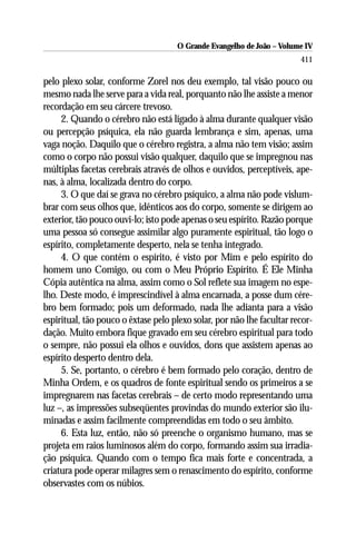 O Grande Evangelho de João – Volume IV
                                                                        411

pelo plexo solar, conforme Zorel nos deu exemplo, tal visão pouco ou
mesmo nada lhe serve para a vida real, porquanto não lhe assiste a menor
recordação em seu cárcere trevoso.
     2. Quando o cérebro não está ligado à alma durante qualquer visão
ou percepção psíquica, ela não guarda lembrança e sim, apenas, uma
vaga noção. Daquilo que o cérebro registra, a alma não tem visão; assim
como o corpo não possui visão qualquer, daquilo que se impregnou nas
múltiplas facetas cerebrais através de olhos e ouvidos, perceptíveis, ape-
nas, à alma, localizada dentro do corpo.
     3. O que daí se grava no cérebro psíquico, a alma não pode vislum-
brar com seus olhos que, idênticos aos do corpo, somente se dirigem ao
exterior, tão pouco ouvi-lo; isto pode apenas o seu espírito. Razão porque
uma pessoa só consegue assimilar algo puramente espiritual, tão logo o
espírito, completamente desperto, nela se tenha integrado.
     4. O que contém o espírito, é visto por Mim e pelo espírito do
homem uno Comigo, ou com o Meu Próprio Espírito. É Ele Minha
Cópia autêntica na alma, assim como o Sol reflete sua imagem no espe-
lho. Deste modo, é imprescindível à alma encarnada, a posse dum cére-
bro bem formado; pois um deformado, nada lhe adianta para a visão
espiritual, tão pouco o êxtase pelo plexo solar, por não lhe facultar recor-
dação. Muito embora fique gravado em seu cérebro espiritual para todo
o sempre, não possui ela olhos e ouvidos, dons que assistem apenas ao
espírito desperto dentro dela.
     5. Se, portanto, o cérebro é bem formado pelo coração, dentro de
Minha Ordem, e os quadros de fonte espiritual sendo os primeiros a se
impregnarem nas facetas cerebrais – de certo modo representando uma
luz –, as impressões subseqüentes provindas do mundo exterior são ilu-
minadas e assim facilmente compreendidas em todo o seu âmbito.
     6. Esta luz, então, não só preenche o organismo humano, mas se
projeta em raios luminosos além do corpo, formando assim sua irradia-
ção psíquica. Quando com o tempo fica mais forte e concentrada, a
criatura pode operar milagres sem o renascimento do espírito, conforme
observastes com os núbios.
 