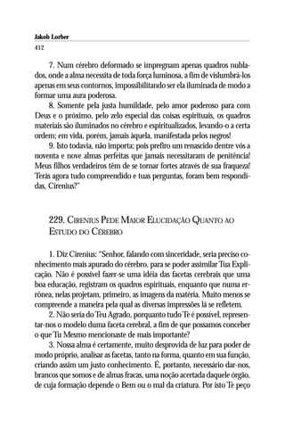 Jakob Lorber
412

     7. Num cérebro deformado se impregnam apenas quadros nubla-
dos, onde a alma necessita de toda força luminosa, a fim de vislumbrá-los
apenas em seus contornos, impossibilitando ser ela iluminada de modo a
formar uma aura poderosa.
     8. Somente pela justa humildade, pelo amor poderoso para com
Deus e o próximo, pelo zelo especial das coisas espirituais, os quadros
materiais são iluminados no cérebro e espiritualizados, levando-o a certa
ordem; em vida, porém, jamais àquela, manifestada pelos negros!
     9. Isto todavia, não importa; pois prefiro um renascido dentre vós a
noventa e nove almas perfeitas que jamais necessitaram de penitência!
Meus filhos verdadeiros têm de se tornar fortes através de sua fraqueza!
Terás agora tudo compreendido e tuas perguntas, foram bem respondi-
das, Cirenius?”



      229. CIRENIUS PEDE MAIOR ELUCIDAÇÃO QUANTO AO
      ESTUDO DO CÉREBRO

     1. Diz Cirenius: “Senhor, falando com sinceridade, seria preciso co-
nhecimento mais apurado do cérebro, para se poder assimilar Tua Expli-
cação. Não é possível fazer-se uma idéia das facetas cerebrais que uma
boa educação, registram os quadros espirituais, enquanto que numa er-
rônea, nelas projetam, primeiro, as imagens da matéria. Muito menos se
compreende a maneira pela qual as diversas impressões lá se refletem.
     2. Não seria do Teu Agrado, porquanto tudo Te é possível, represen-
tar-nos o modelo duma faceta cerebral, a fim de que possamos conceber
o que Tu Mesmo mencionaste de mais importante?
     3. Nossa alma é certamente, muito desprovida de luz para poder de
modo próprio, analisar as facetas, tanto na forma, quanto em sua função,
criando assim um justo conhecimento. É, portanto, necessário dar-nos,
brancos que somos e de almas fracas, uma noção acertada daquele órgão,
de cuja formação depende o Bem ou o mal da criatura. Por isto Te peço
 