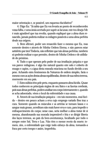 O Grande Evangelho de João – Volume IV
                                                                         413

maior orientação e, se possível, um esquema elucidativo!”
      4. Digo Eu: “Já sabia que Eu vos levaria ao ponto de reconhecerdes
vossa falha, e uma ânsia acertada por suprir as lacunas; este teu desejo Me
é mais agradável que tua revolta, quando expliquei que a alma dum re-
nascido, jamais poderia realizar os milagres possíveis a uma alma perfeita
desde sua origem.
      5. Bem afirmei, poder um renascido fazer o mesmo que Eu, mas
somente dentro e através de Minha Ordem Eterna, e não pareces estar
satisfeito por isto! Todavia, não refletiste que tais almas perfeitas, também
só poderão realizar o que permito, dentro de Minha Ordem e de utilida-
de do próximo.
      6. Tudo o que operam pelo poder de sua irradiação psíquica e que
vos parece milagroso, é algo tão natural quanto este solo é coberto de
musgo e capim, e a água desta enseada estaciona no fundo devido a seu
peso. Achando estes fenômenos da Natureza de ordem simples, farás o
mesmo com as ações destas almas equilibradas, dentro de sua esfera terrena,
mormente em seu país.
      7. Estes núbios têm pele preta, enquanto possuem alma lúcida. Quase
todos conhecem os principais órgãos de seu físico e as facetas cerebrais,
pois suas almas perfeitas, podem analisar seu corpo internamente e, quando
se acha adoentado, vêem o local da enfermidade e sua causa.
      8. Através de sua irradiação psíquica – em tais momentos, mui lúci-
da – dentro em pouco acham a erva cujo emprego variado lhes traz a
cura. Somente quando os músculos e as artérias se tornam lassos e o
sangue mais grosso, acreditam não mais haver erva e cura, para impedir o
enfraquecimento do corpo; nesse caso, seria melhor a alma tratar de si
mesma, abandonando sua morada imprestável e feia e se dirigir liberta
dos laços terrenos, ao país da bem-aventurança, localizado por todo o
sempre entre Sol, Terra e Lua. Não têm o menor receio da morte; te-
mem, sim, a enfermidade que exige todo esforço da alma, tornando-a
fraca por certo tempo e assim, imperfeita.
 