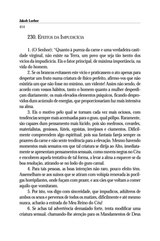 Jakob Lorber
414

      230. EFEITOS DA IMPUDICÍCIA

     1. (O Senhor): “Quanto à pureza da carne e uma verdadeira casti-
dade virginal, não existe na Terra, um povo que seja tão isento dos
vícios da impudicícia. Eis o fator principal, de máxima importância, na
vida do homem.
     2. Se os brancos evitassem este vício e praticassem o ato apenas para
despertar um fruto numa criatura de físico perfeito, afirmo-vos que não
existiria um que não fosse no mínimo, um vidente! Assim não sendo, de
acordo com vossos hábitos, tanto o homem quanto a mulher desperdi-
çam diariamente, os mais elevados elementos psíquicos, ficando despro-
vidos dum acúmulo de energias, que proporcionariam luz mais intensiva
na alma.
     3. Eis o motivo pelo qual se tornam cada vez mais ociosos, com
tendências sempre mais acentuadas para o gozo, qual pólipo. Raramente,
são capazes dum pensamento mais lúcido, pois são medrosos, covardes,
materialistas, geniosos, fúteis, egoístas, invejosos e ciumentos. Dificil-
mente compreendem algo espiritual; pois sua fantasia fareja sempre os
prazeres da carne e não sente tendência para a elevação. Mesmo havendo
momentos mais sensatos em que tal criatura se dirija ao Alto, imediata-
mente se apresentam pensamentos sensuais, como nuvens negras no Céu
e encobrem aquela tentativa de tal forma, a levar a alma a esquecer-se da
boa resolução, atirando-se no lodo do gozo carnal.
     4. Para tais pessoas, as boas intenções não raro, pouco efeito têm.
Assemelham-se aos suínos que se atiram com volúpia renovada às pocil-
gas horripilantes, onde fuçam com prazer, e aos cães que voltam a comer
aquilo que vomitaram.
     5. Por isto, vos digo com sinceridade, que impudicos, adúlteros de
ambos os sexos e perversos de todos os matizes, dificilmente e até mesmo
nunca, acharão a entrada do Meu Reino do Céu!
     6. Se achas tal advertência demasiado forte, tenta modificar uma
criatura sensual, chamando-lhe atenção para os Mandamentos de Deus
 