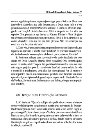 O Grande Evangelho de João – Volume IV
                                                                      415

com as seguintes palavras: A paz seja contigo, pois o Reino de Deus veio
junto de ti! Abandona tua vida devassa; ama a Deus sobre tudo e a teu
próximo como a ti mesmo! Procure a verdade, o Reino de Deus no âma-
go de teu coração! Desiste das coisas fúteis e desperta em ti a vida do
espírito! Ora, pesquisa e age dentro da Ordem Divina! – Terás dirigido
teu sermão a ouvidos completamente surdos. Rir-se-á de ti, virando-te as
costas, dizendo: Deixa-me em paz, tolo piedoso! Não me aborreças, do
contrário me forçarias a te bater!
      7. Dize-Me, que mais poderias empreender contra tal depravado, na
hipótese de que não te assista poder jurídico?! Se repetires tua advertên-
cia, terás de contar com reação mais brutal que a primeira. E então?
      8. Farás um milagre para convencê-lo do poder facultado aos que
crêem em Deus! Acaso lhe abrirás, olhos e ouvidos? Ora, tomará aquilo
como bruxaria e dirá: “Repete tais pecinhas interessantes, uma vez que
não tragam prejuízo, pois do contrário te desafiará para uma luta de vida
e morte! Se o machucares, serás alvo das piores pragas! Por tal motivo é
um impudico não só um sexualmente perdido, mas também um mau
quando atiçado; é pleno de fogo selvagem, cego e surdo diante do Bem e
da Verdade. Ser-te-á mais fácil converter um ladrão, do que um impudi-
co e adúltero.



    231. BÊNÇÃO DUMA FECUNDAÇÃO ORDENADA

     1. (O Senhor): “Quando volúpia e impudicícia se tiverem alastrado
como verdadeira peste psíquica entre as criaturas, a pregação do Evange-
lho terá chegado ao fim! Como seria possível falar-se aos surdos e agir-se
perante cegos?! Onde não se prega a Verdade que unicamente fortifica e
liberta a alma, iluminando-a, porquanto somente pela verdade, a alma se
torna ativa, cheia de amor e portanto, de luz, donde poderia vir outra
iluminação na psique, e qual seria a fonte verdadeira a lhe facultar uma
irradiação poderosa?!
 