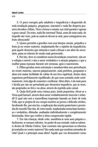 Jakob Lorber
416

      2. O povo corrupto pelo adultério e impudicícia é desprovido de
toda irradiação psíquica, preguiçoso, insensível e nada lhe desperta pra-
zeres elevados e felizes. Nem a forma o extasia; sua vital questão é apenas
o gozo carnal. Do resto, nada lhe interessa! Tratai, antes de mais nada, de
impedir este vício, pois os casais só devem se unir, para conseguirem um
fruto abençoado!
      3. Quem perturba a gravidez com seus desejos carnais, prejudica o
fruto já no ventre materno, implantando-lhe o espírito da impudicícia;
pois aquele elemento que estimula o casal a efetuar o ato além do neces-
sário, passa ao rebento de modo mais potenciado.
      4. Por isto, deve-se considerar numa fecundação consciente, não ser
a volúpia o móvel, e sim o amor verdadeiro e a atração psíquica; e que a
mulher possa repousar durante sete semanas, após o nascimento.
      5. Filhos gerados nesta orientação e amadurecidos sem perturbação
no ventre materno, nascem psiquicamente, mais perfeitos, porquanto a
alma terá maior facilidade de cuidar de seu foco espiritual, dentro dum
organismo perfeitamente equilibrado, do que num avariado onde conti-
nuamente, teria algo de consertar e melhorar. Além disto, é ela mais pura
e lúcida por não ser perturbada por elementos impudicos, que às vezes,
são projetados no feto e na alma, através da repetida ação carnal.
      6. Quão fácil pode uma criança pura, ainda pequenina, elevar-se a
Deus qual Samuel, através dum amor verdadeiramente inocente e infan-
til! E qual não será a maravilhosa impressão baseada na fonte de toda
Vida, que se projeta de seu campo emotivo ao jovem e delicado cérebro,
facultando-lhe, por esta luz, a explicação das noções posteriores e provin-
das do mundo! São elas, de certo modo, implantadas numa base lumino-
sa e verdadeira, dilatadas, analisadas individualmente e completamente
iluminadas, fator que confere à alma compreensão rápida.
      7. Em tais crianças, desde cedo, manifesta-se uma aura psíquica e,
facilmente, se tornam videntes. Ao poder de sua vontade, tudo se subme-
te dentro de Minha Ordem. Que contraste não apresentam os rebentos
já avariados no ventre materno? São nada mais que sombras animadas de
vida! Qual é a principal causa disto? Aquilo que vos demonstrei como
 