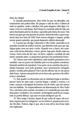 O Grande Evangelho de João – Volume IV
                                                                       417

efeito da volúpia!
     8. Quando posteriormente, Meu Verbo for por vós difundido, este
ensinamento não poderá faltar. Ele prepara o solo da vida e o liberta de
todos os espinhos, cardos e abrolhos, dos quais ninguém colhe figos e tâ-
maras. Uma vez o solo limpo, fácil é lançar-se a semente nobre da vida, nos
sulcos iluminados pela luz da alma e aquecidos pela chama do amor. Não
haverá um grão que não germine de pronto, desenvolvendo-se para recep-
táculo dum rico fruto de Vida! Num terreno selvagem e impuro, podeis
semear quanto quiserdes, que jamais deparareis colheita abençoada!
     9. A pessoa que divulga e dissemina o Meu Verbo, assemelha-se ao
semeador munido da melhor semente, que distribui onde quer que seja.
Alguns grãos caem em areia e rocha. Quando vem a chuva, eles come-
çam a criar brotos delicados; a chuva, porém, logo pára, dando vazão aos
ventos e fortes raios do Sol, que, em breve, sugarão a umidade do solo
estéril, matando assim, os pequeninos germens sem produzirem frutos.
     10. Outros caem entre espinheiros, onde também germinam com a
umidade; mas em pouco são abafados pela erva das paixões mundanas,
deixando também de reproduzir. Uma parte cai no caminho das perver-
sidades humanas; nem pode germinar, mas é prontamente esmagada,
pisada e comida pelos pássaros! Não é preciso afirmar não ter tão pouco
dado frutos. Apenas uma partícula cai em bom solo, germina e dá colhei-
ta boa e abundante.
     11. Este quadro vos demonstra não ser admissível jogar-se pérolas a
porcos! Antes de mais nada, é preciso limpar e adubar o terreno e só
então, começar a divulgação da semente viva do Verbo, que este esforço
não será baldado. No empreendimento da disseminação de Meu Verbo
Vivo, não basta a boa vontade; necessário é ser conduzido por uma sabe-
doria justa e verdadeira. Do contrário, tal divulgador poderia ser compa-
rado ao profeta Bileam, cujo asno era mais inteligente que ele.
     12. Meu amigo Cirenius, depois do que acabo de expor, não rece-
beste resposta para tua indagação e no teu íntimo te preparas para recor-
dar-Me disto. Todavia, digo-te que, não te seria útil se não tivesse dado
esta explanação.
 