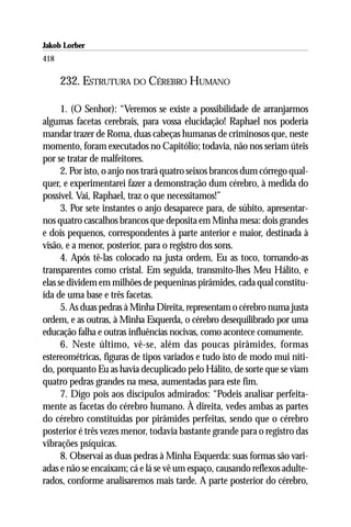 Jakob Lorber
418

      232. ESTRUTURA DO CÉREBRO HUMANO

      1. (O Senhor): “Veremos se existe a possibilidade de arranjarmos
algumas facetas cerebrais, para vossa elucidação! Raphael nos poderia
mandar trazer de Roma, duas cabeças humanas de criminosos que, neste
momento, foram executados no Capitólio; todavia, não nos seriam úteis
por se tratar de malfeitores.
      2. Por isto, o anjo nos trará quatro seixos brancos dum córrego qual-
quer, e experimentarei fazer a demonstração dum cérebro, à medida do
possível. Vai, Raphael, traz o que necessitamos!”
      3. Por sete instantes o anjo desaparece para, de súbito, apresentar-
nos quatro cascalhos brancos que deposita em Minha mesa: dois grandes
e dois pequenos, correspondentes à parte anterior e maior, destinada à
visão, e a menor, posterior, para o registro dos sons.
      4. Após tê-las colocado na justa ordem, Eu as toco, tornando-as
transparentes como cristal. Em seguida, transmito-lhes Meu Hálito, e
elas se dividem em milhões de pequeninas pirâmides, cada qual constitu-
ída de uma base e três facetas.
      5. As duas pedras à Minha Direita, representam o cérebro numa justa
ordem, e as outras, à Minha Esquerda, o cérebro desequilibrado por uma
educação falha e outras influências nocivas, como acontece comumente.
      6. Neste último, vê-se, além das poucas pirâmides, formas
estereométricas, figuras de tipos variados e tudo isto de modo mui níti-
do, porquanto Eu as havia decuplicado pelo Hálito, de sorte que se viam
quatro pedras grandes na mesa, aumentadas para este fim.
      7. Digo pois aos discípulos admirados: “Podeis analisar perfeita-
mente as facetas do cérebro humano. À direita, vedes ambas as partes
do cérebro constituídas por pirâmides perfeitas, sendo que o cérebro
posterior é três vezes menor, todavia bastante grande para o registro das
vibrações psíquicas.
      8. Observai as duas pedras à Minha Esquerda: suas formas são vari-
adas e não se encaixam; cá e lá se vê um espaço, causando reflexos adulte-
rados, conforme analisaremos mais tarde. A parte posterior do cérebro,
 